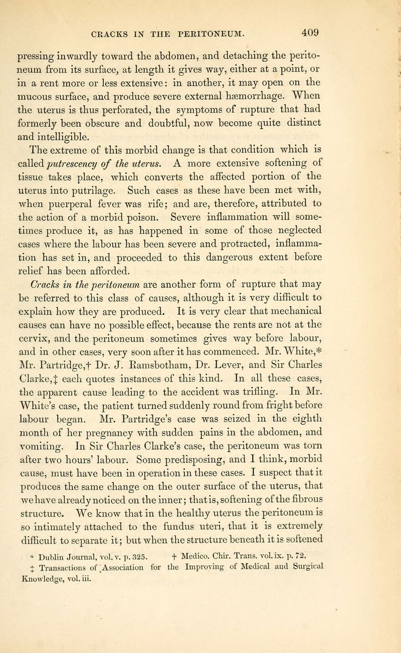 pressing inwardly toward tlie abdomen, and detaching tlie perito- neum from its surface, at length it gives way, either at a point, or in a rent more or less extensive: in another, it may open on the mucous surface, and produce severe external haemorrhage. When the uterus is thus perforated, the symptoms of rupture that had formerly been obscure and doubtful, now become quite distinct and intelligible. The extreme of this morbid change is that condition which is called putrescenct/ of the uterus. A more extensive softening of tissue takes place, which converts the affected portion of the uterus into putrilage. Such cases as these have been met with, when puerperal fever was rife; and are, therefore, attributed to the action of a morbid poison. Severe inflammation will some- times produce it, as has happened in some of those neglected cases where the labour has been severe and protracted, inflamma- tion has set in, and proceeded to this dangerous extent before relief has been aflbrded. Cracks in the peritoneum are another form of rupture that may be referred to this class of causes, although it is very difiicult to explain how they are produced. It is very clear that mechanical causes can have no possible effect, because the rents are not at the cervix, and the peritoneum sometimes gives way before labour, and in other cases, very soon after it has commenced. Mr. White,* Mr. Partridge,t Dr. J. Eamsbotham, Dr. Lever, and Sir Charles Clarke, J each quotes instances of this kind. In all these cases, the apparent cause leading to the accident was trifling. In Mr. White's case, the patient turned suddenly round from fright before labour began. Mr. Partridge's case was seized in the eighth month of her pregnancy with sudden pains in the abdomen, and vomiting. In Sir Charles Clarke's case, the peritoneum was torn after two hours' labour. Some predisposing, and I think, morbid cause, must have been in operation in these cases. I suspect that it produces the same change on the outer surface of the uterus, that we have already noticed on the inner; thatis, softening of the fibrous structure. We know that in the healthy uterus the peritoneum is so intimately attached to the fvmdus uteri, that it is extremely difficult to separate it; but when the structure beneath it is softened - Dublin Journal, vol. v. p. 325. + Medico. Chir. Trans, vol.ix. p. 72, + Transactions of ^Association for the Improving of Medical and Surgical Knowledge, vol. iii.