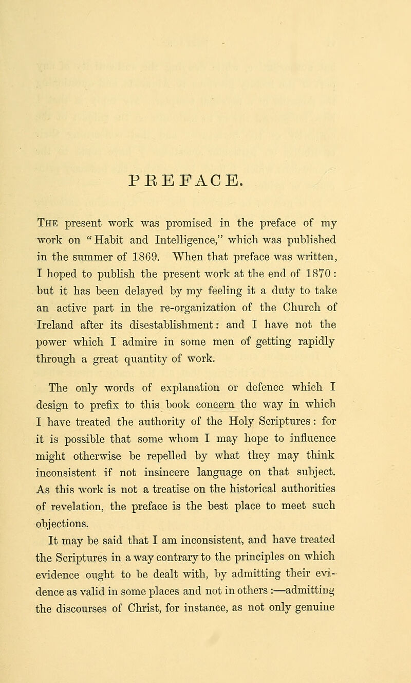 PEEFACE. The present work was promised in the preface of my work on Habit and Intelligence, which was published in the summer of 1869. When that preface was written, I hoped to publish the present work at the end of 1870 : but it has been delayed by my feeling it a duty to take an active part in the re-organization of the Church of Ireland after its disestablishment: and I have not the power which I admire in some men of getting rapidly through a great quantity of work. The only words of explanation or defence which I design to prefix to this book concern the way in which I have treated the authority of the Holy Scriptures: for it is possible that some whom I may hope to influence might otherwise be repelled by what they may think inconsistent if not insincere language on that subject. As this work is not a treatise on the historical authorities of revelation, the preface is the best place to meet such objections. It may be said that I am inconsistent, and have treated the Scriptures in a way contrary to the principles on which evidence ought to be dealt with, by admitting their evi- dence as valid in some places and not in others :—admittiug the discourses of Christ, for instance, as not only genuine