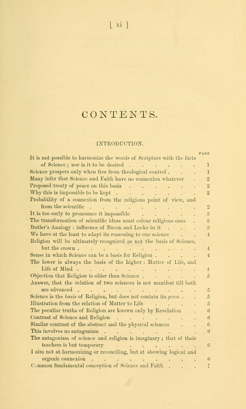 [ *i] CONTENTS. INTRODUCTION. PAGE It is not possible to harmonize the words of Scripture with the facts of Science ; nor is it to be desired ...... 1 Science prospers only when free from theological control . Many infer that Science and Faith have no connexion whatever Proposed treaty of peace on this basis ..... Why this is impossible to be kept ...... Probability of a connexion from the religious point of view, and from the scientific ........ It is too early to pronounce it impossible .... The transformation of scientific ideas must colour religious ones Butler's Analogy : influence of Bacon and Locke in it We have at the least to adapt its reasoning to our science Religion will be ultimatel3T recognized as not the basis of Science but the crown ......... Sense in which Science can be a basis for Religion . The lower is always the basis of the higher : Matter of Life, and Life of Mind ......... Objection that Religion is older than Science .... Answer, that the relation of two sciences is not manifest till both are advanced ......... Science is the basis of Religion, but does not contain its germ . Illustration from the relation of Matter to Life The peculiar truths of Religion are known only by Revelation Contrast of Science and Religion ...... Similar contrast of the abstract and the physical sciences This involves no antagonism ....... The antagonism of science and religion is imaginary; that of their teachers is but temporary ...... I aim not at harmonizing or reconciling, but at showing logical and organic connexion ...... Common fundamental conception of Science and Faith 2