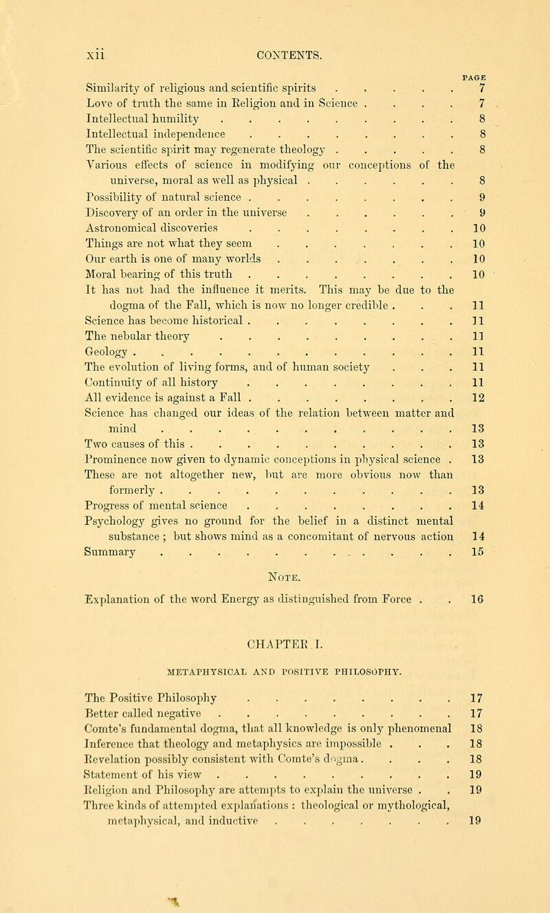 due to the Similarity of religious and scientific spirits Love of truth the same in Religion and in Science Intellectual humility ..... Intellectual independence .... The scientific spirit may regenerate theology . Various effects of science in modifying our conceptions of the universe, moral as well as physical . Possibility of natural science ..... Discovery of an order in the universe Astronomical discoveries ..... Things are not what they seem .... Our earth is one of many worlds . . . . Moral bearing of this truth ..... It has not had the influence it merits. This may be dogma of the Fall, which is now no longer credible Science has become historical .... The nebular theory ..... Geology ........ The evolution of living forms, and of human society Continuity of all history .... All evidence is against a Fall .... Science has changed our ideas of the relation between mind ....... Two causes of this ...... Prominence now given to dynamic conceptions in physical science These are not altogether new, but are more obvious now than formerly ....... Progress of mental science .... Psychology gives no ground for the belief in a distinct mental substance ; but shows mind as a concomitant of nervous action Summary ... Note. Explanation of the word Energy as distinguished from Force . matter and 9 10 10 10 10 1] i: i] n i] li 12 13 13 13 13 14 14 15 16 CHAPTER I. METAPHYSICAL AND POSITIVE PHILOSOPHY. The Positive Philosophy . . . . . . . .17 Better called negative 17 Comte's fundamental dogma, that all knowledge is only phenomenal 18 Inference that theology and metaphysics are impossible ... 18 Revelation possibly consistent with Comte's dogma. ... 18 Statement of his view . . . . . . . . .19 l.'i Iigi<hi and Philosophy are attempts to explain the universe . . 19 Three kinds of attempted explanations : theological or mythological, metaphysical, and inductive ....... 19