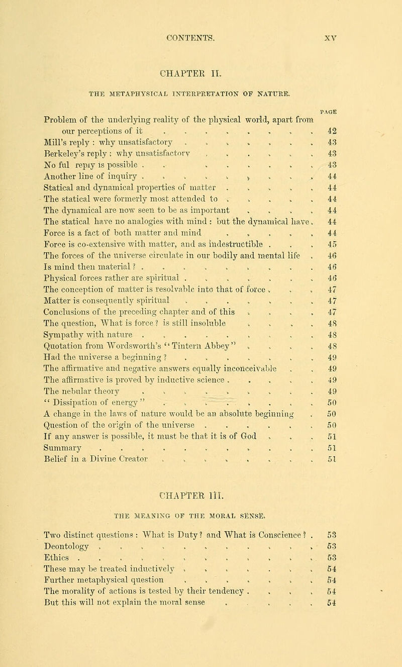 CHAPTER II. THE METAPHYSICAL INTERPRETATION OP NATURE. Problem of the underlying reality of the physical world, apart from our perceptions of it ....... Mill's reply : why unsatisfactory . „ * , Berkeley's reply ; why unsatisfactory , No ful repiy is possible . ..... Another line of inquiry ....<. , Statical and dynamical properties of matter . * The statical were formerly most attended to ; The dynamical are now seen to be as important The statical haye no analogies with mind : but the dynamical have Force is a fact of both matter and mind .... Force is co-extensive with matter, and as indestructible . The forces of the universe circulate in our bodily and mental life Is mind then material ?..... k , . Physical forces rather are spiritual ...... The conception of matter is resolvable into that of force . Matter is consequently spiritual ...... Conclusions of the preceding chapter and of this The question, What is force ? is still insoluble ■. Sympathy with nature ........ Quotation from Wordsworth's  Tinterli Abbey  Had the universe a beginning ?...... The affirmative and negative answers equally inconceivable The affirmative is proved by inductive science .... The nebular theory ........  Dissipation of energy . . . . . . „ A change in the laws of nature would be an absolute beginning Question of the origin of the universe ..... If any answer is possible, it must be that it is of God Summary .......... Belief in a Divine Creator ....... CHAPTER III. THE MEANING OF THE MORAL SENSE, Two distinct questions : What is Duty ? and What is Conscience ? Deontology .......... Ethics These may be treated inductively ...... Further metaphysical question ...... The morality of actions is tested by their tendency . But this will not explain the moral sense .... 42 43 43 43 44 44 44 44 44 44 45 46 46 46 47 47 47 48 48 48 49 49 49 49 50 50 50 51 51 51 53 53 53 54 54 54 54