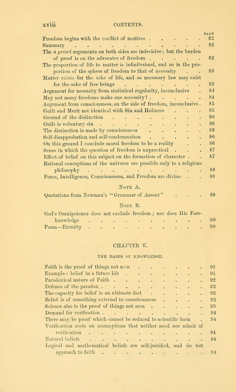 PAGR Freedom begins with the conflict of motives . .... 82 Summary ........... 82 The a priori arguments on both sides are indecisive ; but the burden of proof is on the advocates of freedom ..... 82 The proportion of life to matter is infinitesimal, and so is the pro- portion of the sphere of freedom to that of necessity . . 83 Matter exists for the sake of life, and so necessary law may exist for the sake of free beings ....... 83 Argument for necessity from statistical regularity, inconclusive . 84 May not many freedoms make one necessity ] ..... 84 Argument from consciousness, on the side of freedom, inconclusive . 85 Guilt and Merit not identical with Sin and Holiness . . .85 Ground of the distinction . . . . . , . .86 Guilt is voluntary sin ......... 86 The distinction is made by consciousness . . . . .86 Self-disapprobation and self-condemnation . . . 86 On this ground I conclude moral freedom to be a reality . . 86 Sense in which the cpiestion of freedom is unpractical ... 87 Effect of belief on this subject on the formation of character . . 87 Eational conceptions of the universe are possible only to a religious philosophy .......... 88 Force, Intelligence, Consciousness, and Freedom are divine . . 88 Note A. Quotations from Newman's  Grammar of Assent ... 89 Note B. God's Omnipotence does not exclude freedom ; nor does His Fore- knowledge .......... 90 Poem—Eternity ........... 90 CHAPTER V. THE BASES OF KNOWLEDGE. Faith is the proof of things not seen ... ... 91 Example : belief in a future life 91 Paradoxical nature of Faith ........ 92 Defence of the paradox ......... 92 The capacity for belief is an ultimate fact ..... 92 Belief is of something external to consciousness . . . .92 Science also is the proof of things not seen . . . . ,93 Demand for verification ......... 94 There may be proof which cannot be reduced to scientific form .. 94 Verification rests on assumptions that neither need nor admit of verification .......... 94 Natural beliefs 94 Logical and mathematical beliefs are self-justified, and do not approach to faith . . . . . . . .94