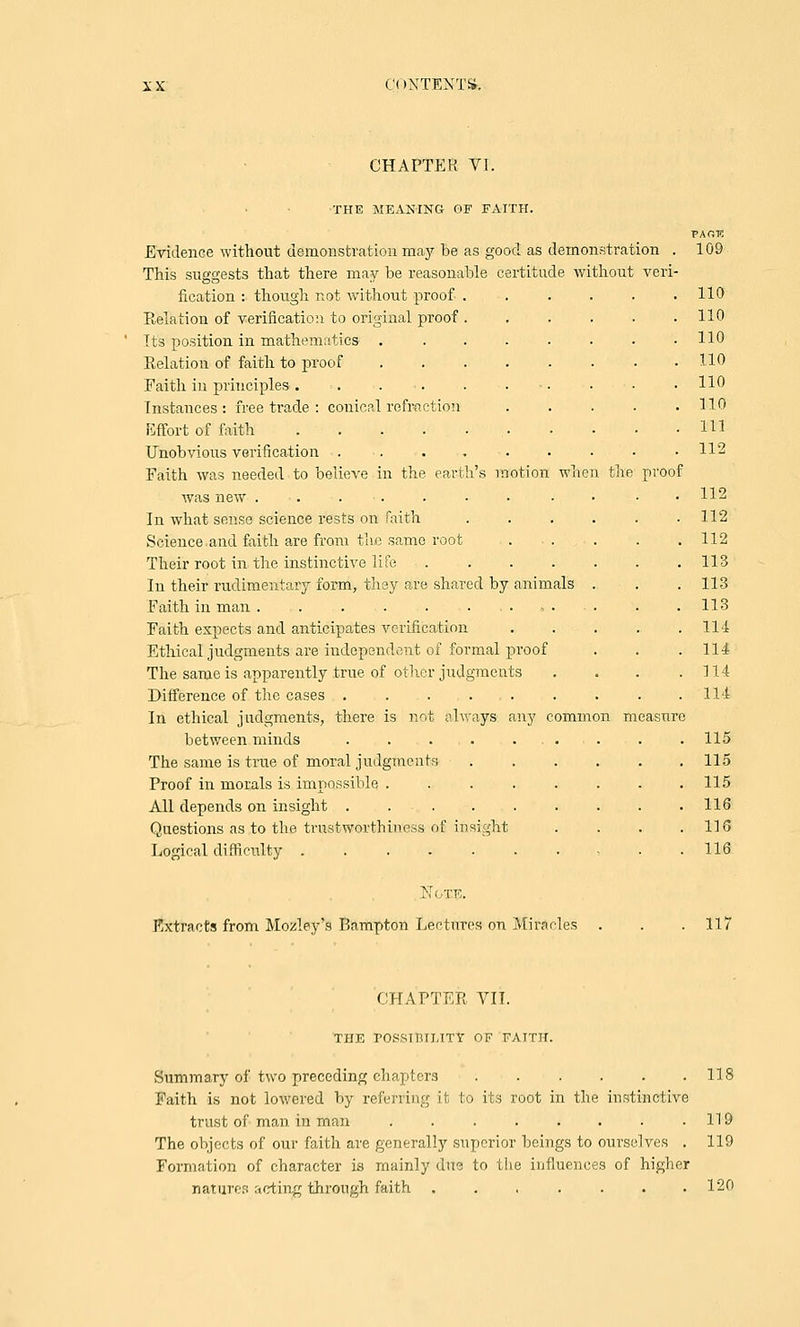 iX C( INTENTS. CHAPTER VI. the roof THE MEANING OF FAITH. Evidence without demonstration may be as good as demonstration . This suggests that there may be reasonable certitude without veri- fication : though not without proof . Relation of verification to original proof . Its position in mathematics .... Relation of faith to proof .... Faith in principles . Instances : free trade : conical refraction Effort of faith Unobvious verification ..... Faith was needed to believe in the earth's motion Avas new . In what sense science rests on faith Science and faith are from the same root Their root in the instinctive life . In their rudimentary form, they are shared by animals Faith in man . . . . . . Faith expects and anticipates verification Ethical judgments are independent of formal proof The same is apparently true of other judgments Difference of the cases . . . . . In ethical judgments, there is not always any common measure between minds . . . . The same is true of moral judgments Proof in morals is impossible .... All depends on insight ..... Questions as to the trustworthiness of insight Logical difficulty PAOT5 109 110 110 110 110 110 110 111 112 112 112 112 113 113 113 114 114 114 114 115 115 115 116 116 116 Note. Extracts from Motley's Bampton Lectures on Miracles 117 CHAPTER VII. THE rOSSIIUI.TTY OF FATTH. Summary of two preceding chapters Faith is not lowered by referring it to its root in the instinctive trust of man in man ........ The objects of our faith are generally superior beings to ourselves . Formation of character is mainly due to the influences of higher nature?! acting through faith ....... 118 119 119 120