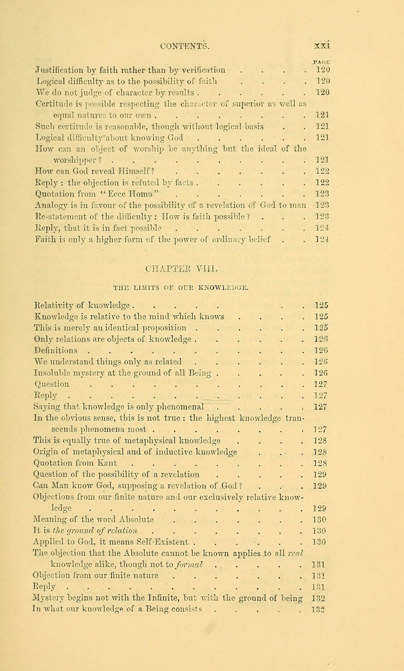 ill as f the Justification by faith rather than by verification Logical difficulty as to the possibility of faith We do not judge of character by results .... Certitude is possible respecting the character of superior as equal natures to our own . . . . . Such certitude is reasonable, though without logical basis Logical difficult}'about knowing God .... How can an object of worship be anything but the ideal worshipper ?........ How can God reveal Himself ? ..... Eeply : the objection is refuted by facts .... Quotation from EcceHomo ..... Analogy is in favour of the possibility of a revelation of God to man Re-statement of the difficulty: How is faith possible ? Reply, that it is in fact possible ..... Faith is only a higher form of the power of ordinary belief 120 1-20 120 121 121 121 121 122 122 123 123 123 124 124 CHAPTER VIII. tran THE LIMITS OF OUR KNOWLEDGE. Relativity of knowledge ..... Knowledge is relative to the mind which knows This is merely an identical proposition .... Only relations are objects of knowledge .... Definitions ......... Vvre understand things only as related .... Insoluble mystery at the ground of all Being . Question ......... Reply Saying that knowledge is only phenomenal In the obvious sense, this is not true : the highest knowledg. scends phenomena most ...... This is equally true of metaphysical knowledge Origin of metaphysical and of inductive knowledge Quotation from Kant . Question of the possibility of a revelation Can Man know God, supposing a revelation of God ? Objections from our finite nature and our exclusively relative ledge ......... Meaning of the word Absolute ..... It is the ground of relation ...... Applied to God, it means Self-Existent . . . . The objection that the Absolute cannot be known applies to a knowledge alike, though not to formal Objection from our finite nature ..... Reply Mystery begins not with the Infinite, but with the ground of bein In what our knowledge of a Being consists .... know 11 rm 125 125 125 126 126 126 120 127 127 127 127 128 128 128 129 129 129 130 130 130 131 131 131 132 132