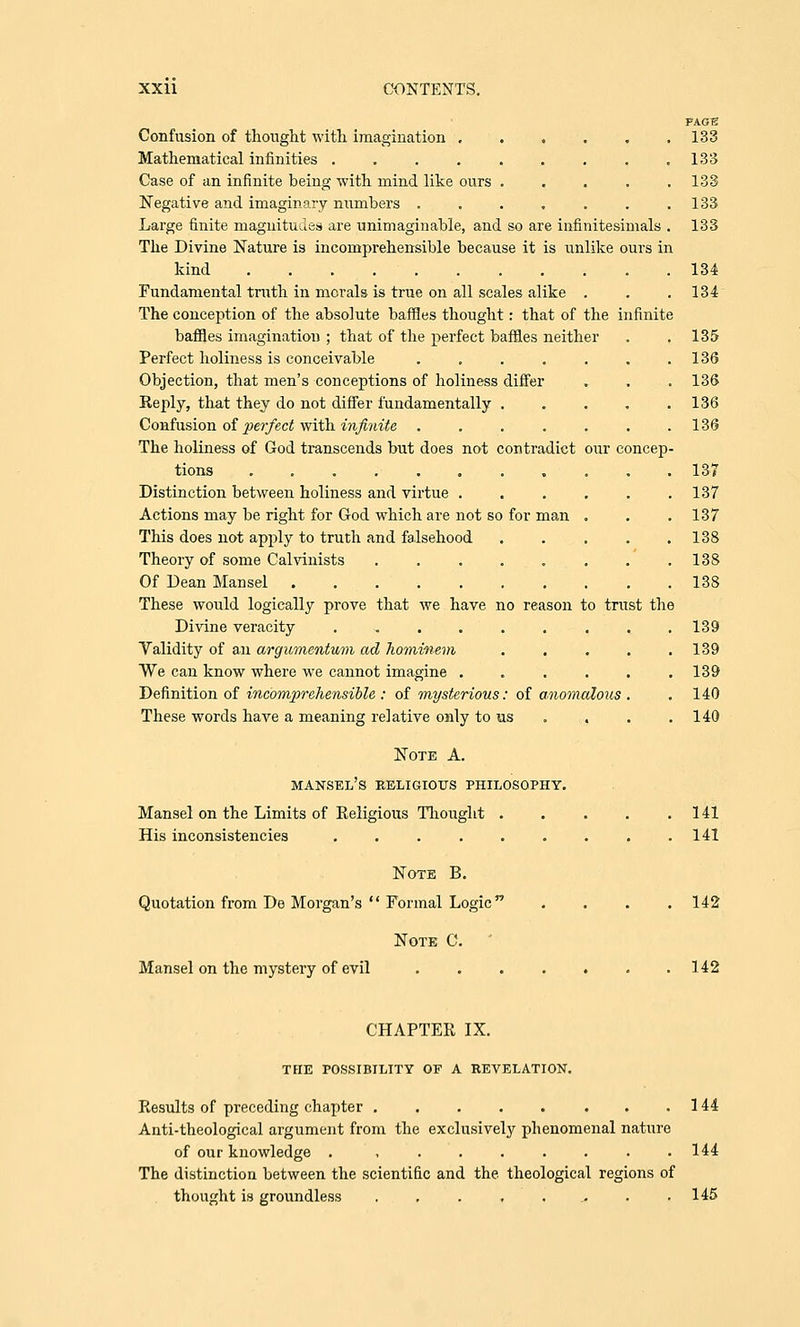 PAGE Confusion of thought with imagination 133 Mathematical infinities 133 Case of an infinite being with mind like ours . . . . .133 Negative and imaginary numbers . . . . . . .133 Large finite magnitudes are unimaginable, and so are infinitesimals . 133 The Divine Nature is incomprehensible because it is unlike ours in kind 134 Fundamental truth in morals is true on all scales alike . . .134 The conception of the absolute baffles thought: that of the infinite baffles imagination ; that of the perfect baffles neither . . 135 Perfect holiness is conceivable . . . . . . .136 Objection, that men's conceptions of holiness differ . . . 136 Reply, that they do not differ fundamentally 136 Confusion of perfect with infinite . . . . . . .136 The holiness of God transcends but does not contradict our concep- tions ........... 13-7 Distinction between holiness and virtue ...... 137 Actions may be right for God which are not so for man . . .137 This does not apply to truth and falsehood . . . . .138 Theory of some Calvinists . . . . . . . 138 Of Dean Mansel . 138 These would logically prove that we have no reason to trust the Divine veracity ......... 139 Validity of an argumentum ad Jiominem . . . . .139 We can know where we cannot imagine ...... 139 Definition of incomprehensible: of mysterious: of anomalous . .140 These words have a meaning relative only to us . . . .140 Note A. mansel's religious philosophy. Mansel on the Limits of Religious Thought . . . . .141 His inconsistencies . . . . . . . . .141 Note B. Quotation from De Morgan's  Formal Logic .... 142 Note C. Mansel on the mystery of evil . . . . . . .142 CHAPTER IX. the possibility of a revelation. Results of preceding chapter 144 Anti-theological argument from the exclusively phenomenal nature of our knowledge . , . . . . . . .144 The distinction between the scientific and the theological regions of thought is groundless . . . , ., . .145