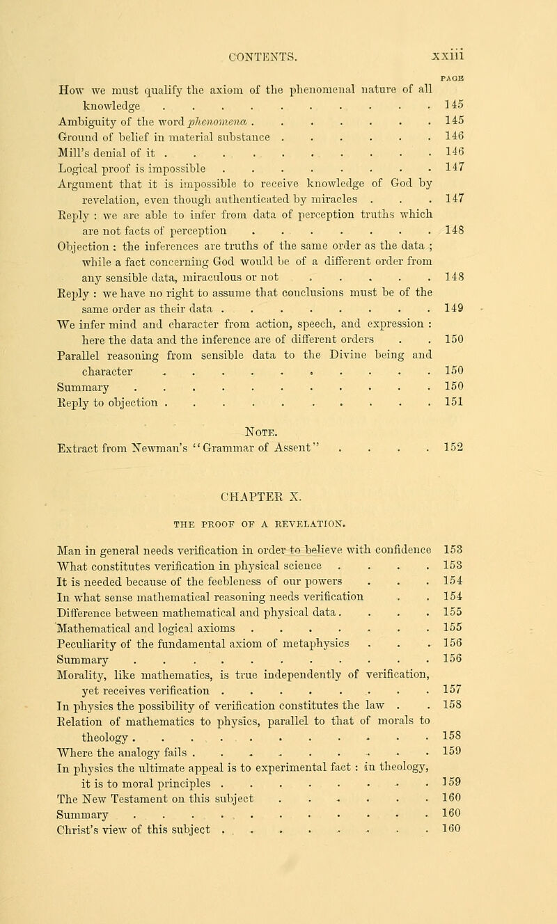 lal nature of all . 145 . 145 . 146 . 146 . 147 How we must qualify the axiom of the phenome knowledge .... Ambiguity of the word phenomena . Ground of belief in material substance Mill's denial of it . Logical proof is impossible Argument that it is impossible to receive knowledge of God by revelation, even though authenticated by miracles . . .147 Eeply : we are able to infer from data of perception truths which are not facts of perception . . . . . . .148 Objection : the inferences are truths of the same order as the data ; while a fact concerning God would be of a different order from any sensible data, miraculous or not , . . . .148 Eeply : we have, no right to assume that conclusions must be of the same order as their data . . . . . . . .149 VVe infer mind and character from action, speech, and expression : here the data and the inference are of different orders . .150 Parallel reasoning from sensible data to the Divine being and character .......... 150 Summary ........... 150 Eeply to objection . . . . . . . . . .151 Note. Extract from Newman's  Grammar of Assent .... 152 CHAPTEE X. THE PROOF OP A REVELATION. Man in general needs verification in order to believe with confidence 153 What constitutes verification in physical science . . . .153 It is needed because of the feebleness of our powers . . .154 In what sense mathematical reasoning needs verification . .154 Difference between mathematical and physical data. . . . 155 Mathematical and logical axioms 155 Peculiarity of the fundamental axiom of metaphysics . . .156 Summary . . ......... 156 Morality, like mathematics, is true independently of verification, yet receives verification . . . . ... . .157 In physics the possibility of verification constitutes the law . . 158 Eelation of mathematics to physics, parallel to that of morals to theology ........-■• 158 Where the analogy fails . . .. . . . .. . .159 In physics the ultimate appeal is to experimental fact : in theology, it is to moral principles . . . . . . ■• .159 The New Testament on this subject . . - . . .160 Summary ............ 160 Christ's view of this subject . . . . .. - .. .160