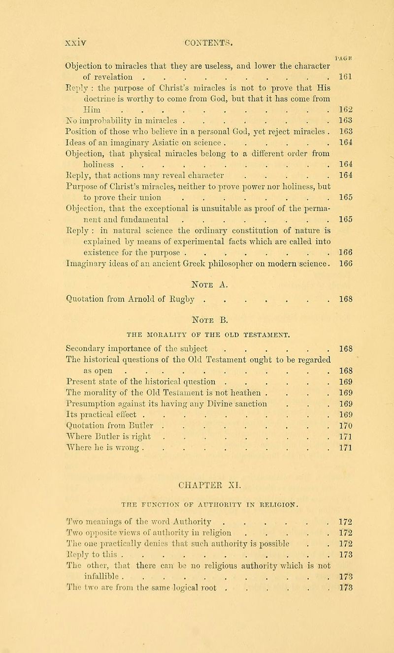 PAGE Objection to miracles that they are useless, and lower the character of revelation .......... 161 Reply : the purpose of Christ's miracles is not to prove that His doctrine is worthy to come from God, but that it has come from Him 162 No improbability in miracles . . . . . . . .163 Position of those who believe in a personal God, yet reject miracles . 163 Ideas of an imaginary Asiatic on science . ..... 164 Objection, that physical miracles belong to a different order from holiness ...>....... 164 Reply, that actions may reveal character . . . . .164 Purpose of Christ's miracles, neither to prove power nor holiness, but to prove their union . . . . . . . .165 Objection, that the exceptional is unsuitable as proof of the perma- nent and fundamental ........ 165 Eeply : in natural science the ordinary constitution of nature is explained by means of experimental facts which are called into existence for the purpose . . . . . . . .166 Imaginary ideas of an ancient Greek philosopher on modern science. 166 Note A. Quotation from Arnold of Rugby 168 Note B. THE MORALITY OP THE OLD TESTAMENT. Secondary importance of the subject . . . . . .168 The historical questions of the Old Testament ought to be regarded as open ........... 168 Present state of the historical question ...... 169 The morality of the Old Testament is not heathen . . . .169 Presumption against its having any Divine sanction . . . 169 Its practical effect . . . . . . . . . .169 Quotation from Butler . . . . . . . . .170 Where Butler is right . . . . . . . . .171 Where he is wrong .......... 171 CHAPTER XL THE FUNCTION OF AUTHORITY IN RELIGION. Two meanings of the word Authority . . . . . .172 Two opposite views of authority in religion 172 The one practically denies that such authority is possible . . 172 Reply to tins 173 The other, that there can be no religious authority which is not infallible 173 The two are from the -same -logical root ...... 173