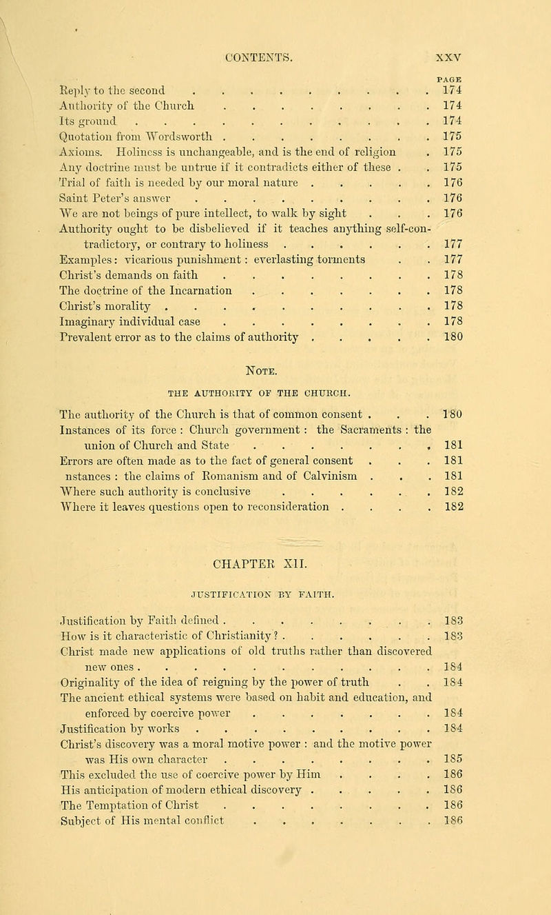 Reply to the second 174 Authority of the Church ........ 174 Its ground ........... 174 Quotation from Wordsworth . . . . . . . .175 Axioms. Holiness is unchangeable, and is the end of religion . 175 Any doctrine must be untrue if it contradicts either of these . .175 Trial of faith is needed by our moral nature . . . . .176 Saint Peter's answer ......... 176 We are not beings of pure intellect, to walk by sight . . .176 Authority ought to be disbelieved if it teaches anything self-con- tradictory, or contrary to holiness ...... 177 Examples: vicarious punishment: everlasting torments . . 177 Christ's demands on faith . . . . . . . .178 The doctrine of the Incarnation ....... 178 Christ's morality . . . , . . . . . .178 Imaginary individual case . . . . . . . .178 Prevalent error as to the claims of authority . . . . .180 Note. the authority of the church. The authority of the Church is that of common consent . . .180 Instances of its force : Church government : the Sacraments : the union of Church and State . . . . . . .181 Errors are often made as to the fact of general consent . . .181 nstances : the claims of Romanism and of Calvinism . . . 181 Where such authority is conclusive . . . . .. .182 Where it leaves questions open to reconsideration .... 182 CHAPTER XII. JUSTIFICATION BY FAITH. rered and Justification by Faith defined How is it characteristic of Christianity ? . Christ made new applications of old truths rather than discov new ones .......... Originality of the idea of reigning by the power of truth The ancient ethical systems were based on habit and education enforced by coercive power ...... Justification by works ........ Christ's discovery was a moral motive power : and the motive power was His own character ...... This excluded the use of coercive power by Him His anticipation of modern ethical discovery . The Temptation of Christ ...... Subject of His mental conflict 183 183 184 184 184 184 185 186 186 186 186