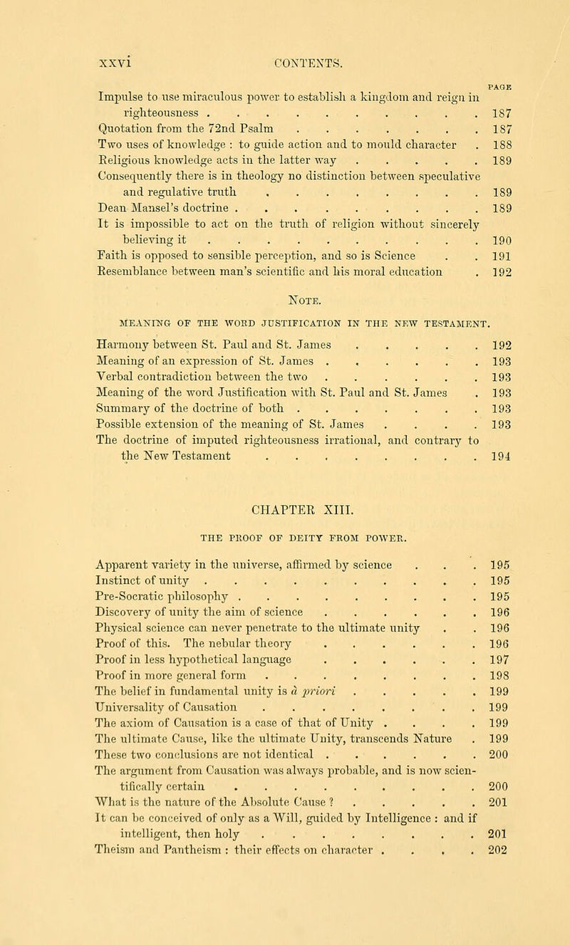 PAGE Impulse to use miraculous power to establish a kingdom and reign in righteousness . . . . . . . . . .187 187 188 189 189 189 190 191 192 Quotation from the 72nd Psalm ...... Two uses of knowledge : to guide action and to mould character Religious knowledge acts in the latter way .... Consequently there is in theology no distinction between speculative and regulative truth ....... Dean Mansel's doctrine ... ..... It is impossible to act on the truth of religion without sincerely believing it ........ . Faith is opposed to sensible perception, and so is Science Resemblance between man's scientific and his moral education Note. meaning of the word justification in the new testament. Harmony between St. Paul and St. James . . . . .192 Meaning of an expression of St. James ...... 193 Verbal contradiction between the two . . . . . .193 Meaning of the word Justification with St. Paul and St. James . 193 Summary of the doctrine of both . . . . . . .193 Possible extension of the meaning of St. James .... 193 The doctrine of imputed righteousness irrational, and contrary to the New Testament 194 CHAPTER XIII. THE PROOF OF DEITY FROM POWER. Apparent variety in the universe, affirmed by science . . . 195 Instinct of unity 195 Pre-Socratic philosophy ......... 195 Discovery of unity the aim of science ...... 196 Physical science can never penetrate to the ultimate unity . .196 Proof of this. The nebular theory ...... 196 Proof in less hypothetical language 197 Proof in more general form ........ 198 The belief in fundamental unity is d, priori . . . . .199 Universality of Causation ........ 199 The axiom of Causation is a case of that of Unity .... 199 The ultimate Cause, like the ultimate Unity, transcends Nature . 199 These two conclusions are not identical ...... 200 The argument from Causation was always probable, and is now scien- tifically certain 200 What is the nature of the Absolute Cause ? ..... 201 It can be conceived of only as a Will, guided by Intelligence : and if intelligent, then holy 201 Theism and Pantheism : their effects on character .... 202