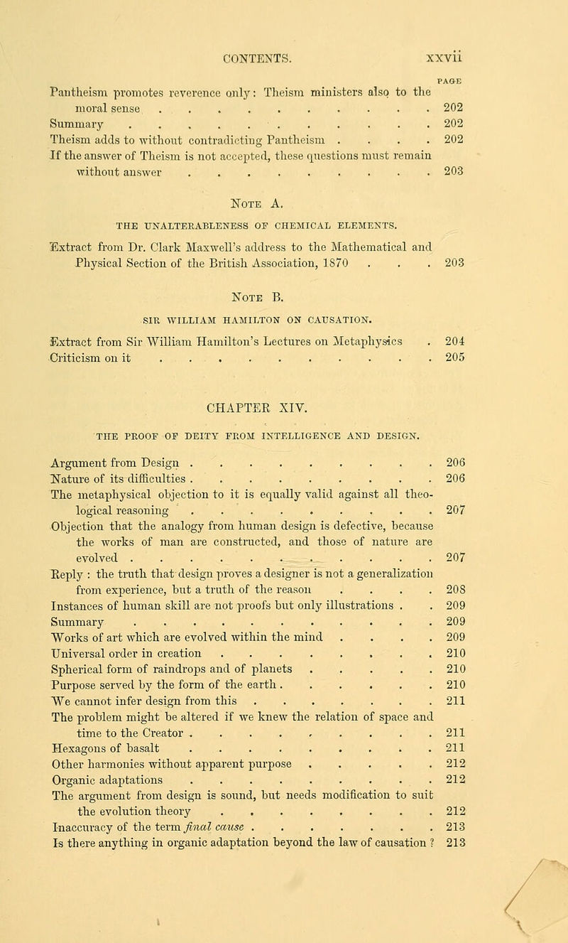 PAO-E Pantheism promotes reverence only: Theism ministers also to the moral sense .......... 202 Summary ........ ... 202 Theism adds to without contradicting Pantheism .... 202 If the answer of Theism is not accepted, these questions must remain. without answer 203 Note A. THE UNALTERABLENESS OF CHEMICAL ELEMENTS. Extract from Dr. Clark Maxwell's address to the Mathematical and Physical Section of the British Association, 1870 . . . 203 Note B. SIR WILLIAM HAMILTON ON CAUSATION. Extract from Sir William Hamilton's Lectures on Metaphysics . 204 Criticism on it ......... 205 CHAPTER XIV. THE PROOF OF DEITY FROM INTELLIGENCE AND DESIGN. Argument from Design ......... 206 Nature of its difficulties ......... 206 The metaphysical objection to it is equally valid against all theo- logical reasoning . . . . . . . . .207 Objection that the analogy from human design is defective, because the works of man are constructed, and those of nature are evolved 207 Reply : the truth that design proves a designer is not a generalization from experience, but a truth of the reason .... 208 Instances of human skill are not proofs but only illustrations . . 209 Summary ........... 209 Works of art which are evolved within the mind .... 209 Universal order in creation . . . . . . . .210 Spherical form of raindrops and of planets . . . . .210 Purpose served by the form of the earth . . . . . .210 We cannot infer design from this . . . . . . .211 The problem might be altered if we knew the relation of space and time to the Creator . . . . , . . . .211 Hexagons of basalt . . . . . . . . .211 Other harmonies without apparent purpose . . . . .212 Organic adaptations . . . . . . . . . 212 The argument from design is sound, but needs modification to suit the evolution theory . 212 Inaccuracy of the term final cause ....... 213 Is there anything in organic adaptation beyond the law of causation ? 213