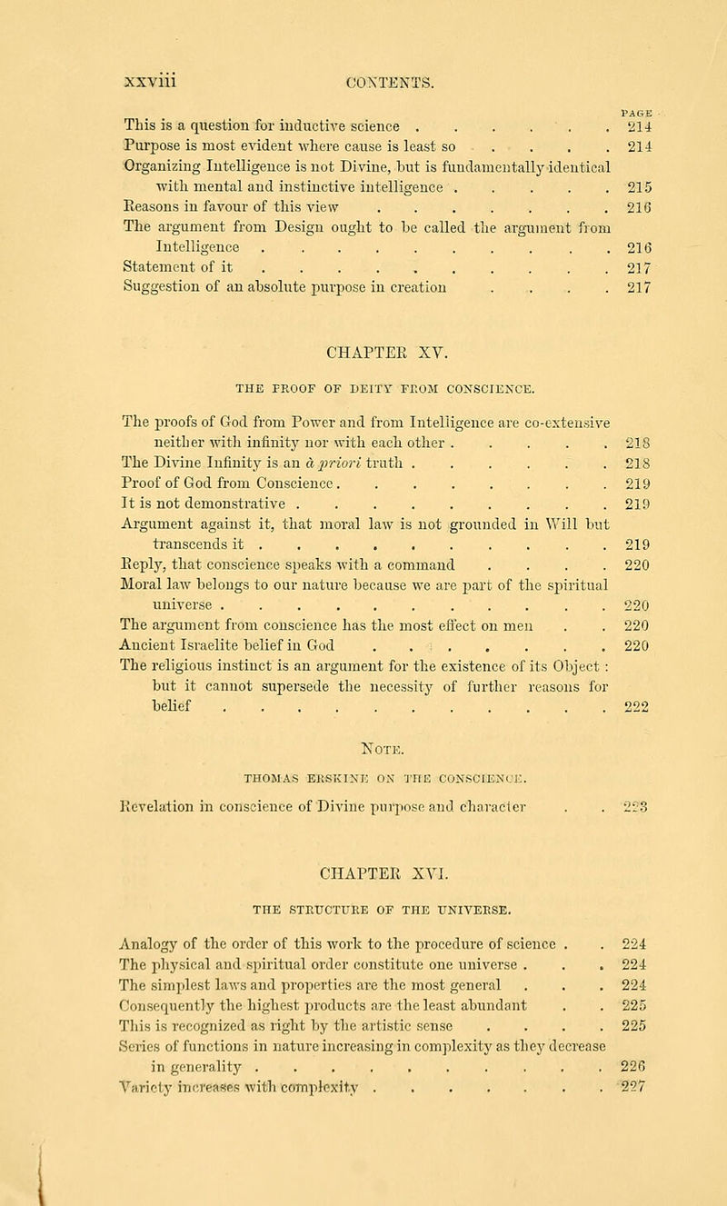 PAGE This is a question for inductive science . . . ' . .214 Purpose is most evident where cause is least so . . . .214 Organizing Intelligence is not Divine, but is fundamentally identical with mental and instinctive intelligence . . . . .215 Reasons in favour of this vdew . . . . . . .216 The argument from Design ought to he called the argument from Intelligence . . . . . . . . . .216 Statement of it . . . . . . . . . .217 Suggestion of an absolute purpose in creation . . . .217 CHAPTER XV. THE PROOF OF DEITY FROM CONSCIENCE. The proofs of God from Power and from Intelligence are co-extensive neither with infinity nor with each other . . . . .218 The Divine Infinity is an a priori truth . . . . . .218 Proof of God from Conscience. . . . . . . .219 It is not demonstrative ......... 219 Argument against it, that moral law is not grounded in Will but transcends it ......... . 219 Reply, that conscience speaks with a command .... 220 Moral law belongs to our nature because we are part of the spiritual universe ........... 220 The argument from conscience has the most effect on men . . 220 Ancient Israelite belief in God . . . . . . . 220 The religious instinct is an argument for the existence of its Object : but it cannot supersede the necessity of further reasons for belief 222 Note. thomas ekskine ox the conscience. Revelation in conscience of Divine purpose and character . . 223 CHAPTER XVI. THE STIUJCTURE OF THE UNIVERSE. Analogy of the order of this work to the procedure of science . . 224 The physical and spiritual order constitute one universe . . . 224 The simplest laws and properties are the most general . . . 224 Consequently the highest products are the least abundant . . 225 This is recognized as right by the artistic sense .... 225 Series of functions in nature increasing in complexity as they decrease in generality .......... 226 Variety iijcmws with complexity ....... 257