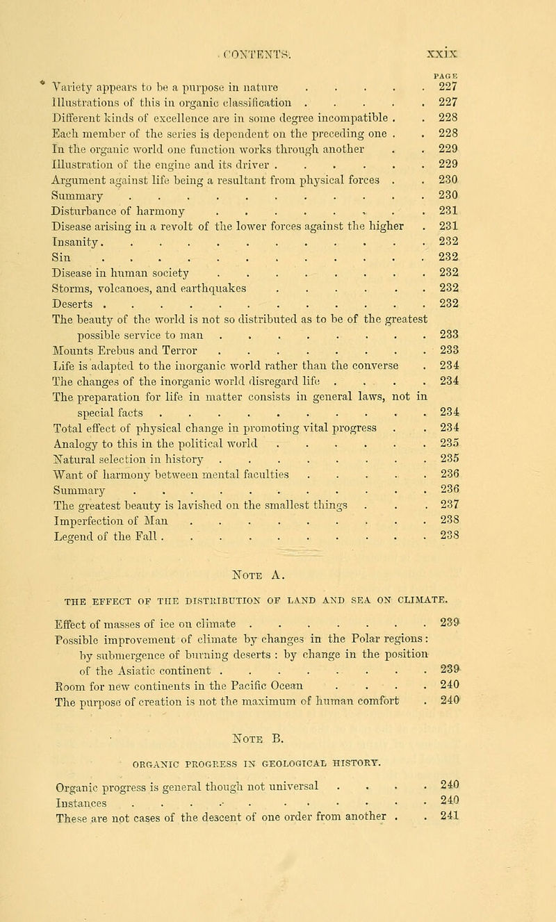 PA OB Variety appears to be a purpose in nature ..... 227 Illustrations of this in organic classification ..... 227 Different kinds of excellence are in some degree incompatible . . 228 Each member of the series is dependent on the preceding one . . 228 In the organic world one function works through another . . 229 Illustration of the engine and its driver ...... 229 Argument against life being a resultant from physical forces . . 230 Summary ........... 230 Disturbance of harmony ........ 231 Disease arising in a revolt of the lower forces against the higher . 231 Insanity 232 Sin 232 Disease in human society ........ 232 Storms, volcanoes, and earthquakes ...... 232 Deserts 232 The beauty of the world is not so distributed as to be of the greatest possible service to man ........ 233 Mounts Erebus and Terror ........ 233 Iiife is adapted to the inorganic world rather than the converse . 234 The changes of the inorganic world disregard life . . . . .234 The preparation for life in matter consists in general laws, not in special facts .......... 234 Total effect of physical change in promoting vital progress . . 234 Analogy to this in the political world ...... 235 Natural selection in history ........ 235 Want of harmony between mental faculties ..... 236 Summary ........... 236 The greatest beauty is lavished on the smallest things . . . 237 Imperfection of Man ......... 238 Legend of the Fall.......... 238 Note A. THE EFFECT OF THE DISTRIBUTION OF LAND AND SEA ON CLIMATE. Effect of masses of ice on climate 239 Possible improvement of climate by changes in the Polar regions: by submergence of burning deserts : by change in the position of the Asiatic continent . . 239 Boom for new continents in the Pa.cific Ocean .... 240 The purpose of creation is not the maximum of human comfort . 240 Note B. ORGANIC PROGRESS IN GEOLOGICAL HISTORY. Organic progress is general though not universal .... 240 Instances ...... ...... 240 These are not cases of the descent of one order from another . . 241