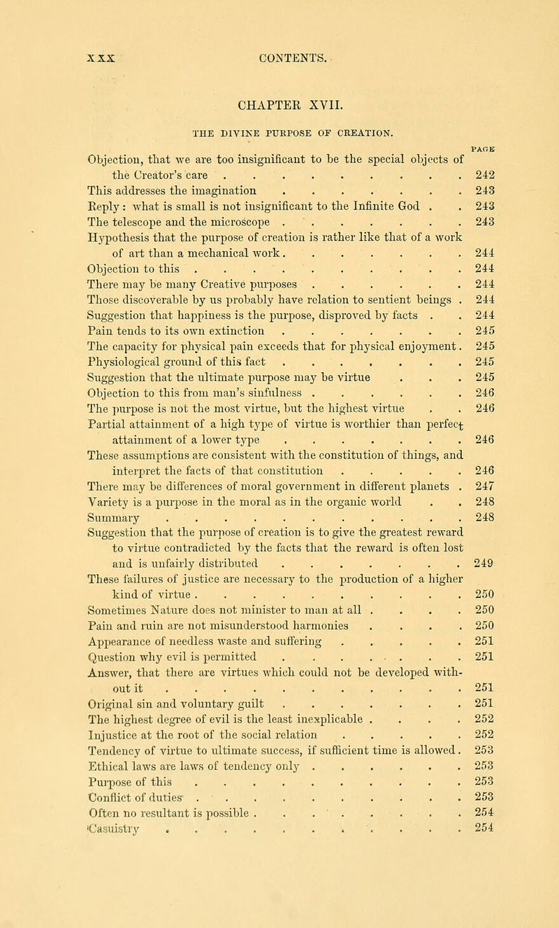 CHAPTER XVII. THE DIVINE PURPOSE OF CREATION. PAGE Objection, that we are too insignificant to be the special objects of the Creator's care ......... 242 This addresses the imagination . . . . . . .243 Reply : what is small is not insignificant to the Infinite God . . 243 The telescope and the microscope . . . . . . 243 Hypothesis that the purpose of creation is rather like that of a work of art than a mechanical work....... 244 Objection to this .......... 244 There may be many Creative purposes ...... 244 Those discoverable by us probably have relation to sentient beings . 244 Suggestion that happiness is the purpose, disproved by facts . . 244 Pain tends to its own extinction . . . . . . .245 The capacity for physical pain exceeds that for physical enjoyment. 245 Physiological ground of this fact ....... 245 Suggestion that the ultimate purpose may be virtue . . .245 Objection to this from man's sinfulness . . . . . . 246 The purpose is not the most virtue, but the highest virtue . . 246 Partial attainment of a high type of virtue is worthier than perfect attainment of a lower type ....... 246 These assumptions are consistent with the constitution of things, and interpret the facts of that constitution . . . . .246 There may be differences of moral government in different planets . 247 Variety is a purpose in the moral as in the organic world . . 248 Summary ........... 248 Suggestion that the purpose of creation is to give the greatest reward to virtxie contradicted by the facts that the reward is often lost and is unfairly distributed . . . . . . .249 These failures of justice are necessary to the production of a higher kind of virtue .......... 250 Sometimes Nature does not minister to man at all . . . . 250 Pain and ruin are not misunderstood harmonies .... 250 Appearance of needless waste and suffering ...... 251 Question why evil is permitted .251 Answer, that there are virtues which could not be developed with- out it 251 Original sin and voluntary guilt 251 The highest degree of evil is the least inexplicable .... 252 Injustice at the root of the social relation 252 Tendency of virtue to ultimate success, if sufficient time is allowed. 253 Ethical laws are laws of tendency only 253 Purpose of this 253 Conflict of duties- .......... 253 Often no resultant is possible . . . ' . . . . . 254 'Casuistry 254