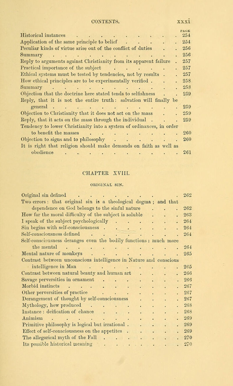 Historical instances ...... k Application of the same principle to belief .... Peculiar kinds of virtue arise out of the conflict of duties Summary .......... Reply to arguments against Christianity from its apparent failure Practical importance of the subject ..... Ethical systems must be tested by tendencies, not by results . How ethical principles are to be experimentally verified . Summary . . . Objection that the doctrine here stated tends to selfishness Reply, that it is not the entire truth: salvation will finally b general .......... Objection to Christianity that it does not act on the mass Reply, that it acts on the mass through the individual . Tendency to lower Christianity into a system of ordinances, in order to benefit the masses . . . ... Objection to signs and to philosophy ..... It is right that religion should make demands on faith as well as obedience ........... PAGE 254 254 256 256 257 257 257 258 258 259 259 259 259 260 260 261 CHAPTER XVIII. ORIGINAL SIN. Original sin defined ....... Two errors : that original sin is a theological dogma ; and that dependence on God belongs to the sinful nature How far the moral difficulty of the subject is soluble I speak of the subject psychologically Sin begins with self-consciousness .... Self-consciousness defined ..... Self-consciousness deranges even the bodily functions : much more the mental ....... Mental nature of monkeys ..... Contrast between unconscious intelligence in Nature and conscious ■ intelligence in Man ..... Contrast between natural beauty and human art Savage perversities in ornament .... Morbid instincts ....... Other perversities of practice .... Derangement of thought by self-consciousness Mythology, how produced ..... Instance : deification of chance .... Animism . ....... Primitive philosophy is logical but irrational . Effect of self-consciousness on the appetites . The allegorical myth of the Fall .... Its possible historical meaning • . . ... 262 262 263 264 264 264 264 265 265 266 266 267 267 267 268 268 269 269 269 270 270