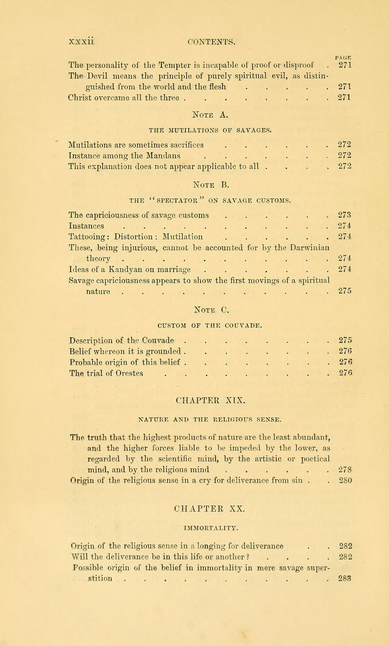 PAOE The personality of the Tempter is incapable of proof or disproof . 271 The Devil means the principle of purely spiritual evil, as distin- guished from the world and the flesh . . . . .271 Christ overcame all the three ........ 271 Note A. THE MUTILATIONS OF SAVAGES. Mutilations are sometimes sacrifices ...... 272 Instance among the Mandans ....... 272 This explanation does not appear applicable to all .... 272 Note B. THE SPECTATOR ON SAVAGE CUSTOMS. The capriciousness of savage customs ...... 273 Instances ........... 274 Tattooing: Distortion : Mutilation 274 These, being injurious, cannot be accounted for b}r the Darwinian theory 274 Ideas of a Kandyan on marriage . . . . . . .274 Savage capi'iciousness appears to show the first movings of a spiritual nature ........... 275 Note C. CUSTOM OF THE COUVADE. Description of the Couvade ........ 275 Belief whereon it is grounded ........ 276 Probable origin of this belief ........ 276 The trial of Orestes . . . . . . . . .276 CHAPTER XIX. NATURE AND THE RELIGIOUS SENSE. The truth that the highest products of nature are the least abundant, and the higher forces liable to lie impeded by the lower, as regarded by the scientific mind, by the artistic or poetical mind, aud by the religious mind ...... 278 Origin of the religious sense in a cry for deliverance from sin . . 280 CHAPTER XX. IMMORTALITY. Origin of the religious sense in a longing for deliverance . . 282 Will the deliverance be in this life or another ? . . . . 282 Possible origin of the belief in immortality in mere savage super- stition 283