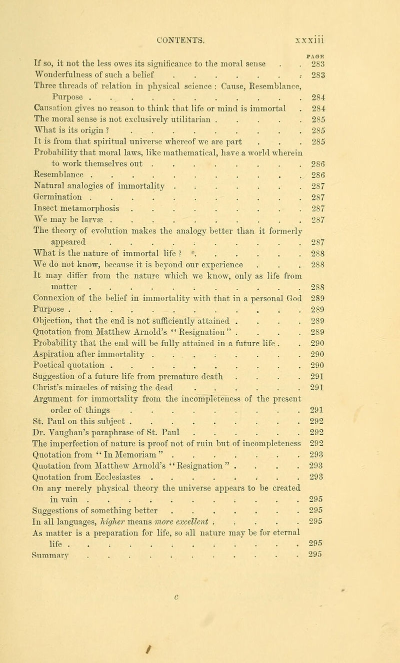 PAOP. If so, it not the less owes its significance to the moral sense . . 283 Wbnderfulness of such a belief .• 283 Three threads of relation in physical science : Cause, Resemblance, Purpose .............. 284 Causation gives no reason to think that life or mind is immortal . 284 The moral sense is not exclusively utilitarian 285 What is its origin ? 285 It is from that spiritual universe whereof we are part . . . 285 Probability that moral laws, like mathematical, have a world wherein to work themselves out ........ 2S6 Resemblance 286 Natural analogies of immortality . . . . . . .287 Germination ........... 287 Insect metamorphosis . . . . . . . . .287 We may be larva? 287 The theory of evolution makes the analogy better than it formerly appeared ; 287 What is the nature of immortal life ? • 288 We do not know, because it is beyond our experience . . .288 It may differ from the nature which we know, only as hfe from matter 288 Connexion of the belief in immortality with that in a personal God 289 Purpose 289 Objection, that the end is not sufficiently attained .... 289 Quotation from Matthew Arnold's  Resignation  .... 2S9 Probability that the end will be fully attained in a future life . .290 Aspiration after immortality . . . ; . . . .290 Poetical quotation .......... 290 Suggestion of a future life from premature death .... 291 Christ's miracles of raising the dead ...... 291 Argument for immortality from the incompleteness of the present order of things . . . . . . . . .291 St. Paul on this subject .292 Dr. Vaughan's paraphrase of St. Paul . . . . . .292 The imperfection of nature is proof not of ruin but of incompleteness 292 Quotation from InMemoriam ....... 293 Quotation from Matthew Arnold's  Resignation  .... 293 Quotation from Ecclesiastes ....;... 293 On any merely physical theory the universe appears to be created in vain ....;..;... 295 Suggestions of something better ....... 295 In all languages, higher means more excellent t 295 As matter is a preparation for life, so all nature may be for eternal life . . ; ......... 295 Summary ; 295