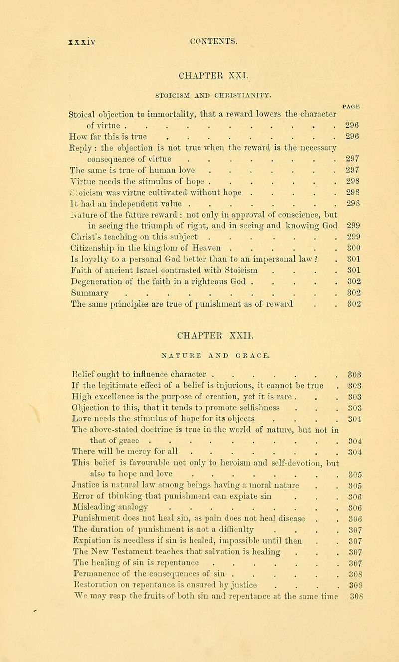 IXXiv CONTENTS. CHAPTER XXI. STOICISM AND CHRISTIANITY. PAGE Stoical objection to immortality, that a reward lowers the character of virtue ........... 296 How far this is true ......... 296 Reply: the objection is not true when the reward is the necessary consequence of virtue .... The same is true of human love Virtue needs the stimulus of hope . SLoicisin was virtue cultivated without hope . 11 had an independent value .... Nature of the future reward : not only in approval of conscience, but in seeing the triumph of right, and in seeing and knowing God 299 Christ's teaching on this subject ..... Citizenship in the kingdom of Heaven .... Is loyalty to a personal God better than to an impersonal law Faith of ancient Israel contrasted with Stoicism Degeneration of the faith in a righteous God . Summary ......... The same principles are true of punishment as of reward 297 297 298 298 298 299 300 301 301 302 302 302 CHAPTER XXII. N A T U E E AND GRACE. Belief ought to influence character ....... 303 If the legitimate effect of a belief is injurious, it cannot be true . 303 High excellence is the purpose of creation, yet it is rare . . . 303 Objection to this, that it tends to promote selfishness . . . 303 Love needs the stimulus of hope for its objects .... 304 The above-stated doctrine is true in the world of nature, but not in that of grace .... ...... 304 There will be mercy for all . . . . . . . .304 This belief is favourable not only to heroism and self-devotion, but also to hope and love ........ 305 Justice is natural law among beings having a moral nature . . 305 Error of thinking that punishment can expiate sin . . . 306 Misleading analogy ......... 306 Punishment does not heal sin, as pain does not heal disease . . 306 The duration of punishment is not a difficulty .... 307 Expiation is needless if sin is healed, impossible until then . . 307 The New Testament teaches that salvation is healing . . . 307 The healing of sin is repentance 307 Permanence of the consequences of sin ...... 308 Restoration on repentance is ensured b}' justice .... 308 We mny reap the fruits of both sin and repentance at the same time 308