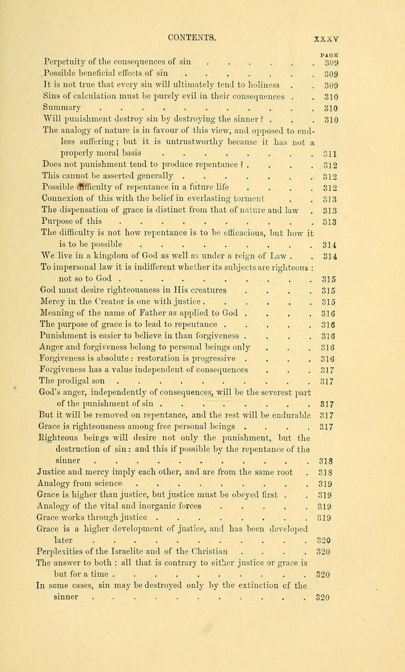 PAQK 309 Perpetuity of the consequences of sin .... JPossible beneficial effects of sin ..... It is not true that every sin will ultimately tend to holiness Sins of calculation must be purely evil in their consequences Summary ......... Will punishment destroy sin by destroying the sinner ? . The analogy of nature is in favour of this view, and opposed to end- less suffering; but it is untrustworthy because it has not a properly moral basis ....... Does not punishment tend to produce repentance ? . This cannot be asserted generally . . . . ... Possible difficulty of repentance in a future life Connexion of this with the belief in everlasting torment The dispensation of grace is distinct from that of nature and law Purpose of this ......... The difficulty is not how repentance is to be efficacious, but how it is to be possible ........ We live in a kingdom of God as well as under a reign of Law . To impersonal law it is indifferent whether its subjects are righteous not so to God ......... God must desire righteousness in His creatiires Mercy in the Creator is one with justice ...... Meaning of the name of Father as applied to God . The purpose of grace is to lead to repentance .... Punishment is easier to believe in than forgiveness . Anger and forgiveness belong to personal beings only Forgiveness is absolute : restoration is progressive . Forgiveness has a value independent of consequences The prodigal son ........ God's anger, independently of consequences, will be the severest part of the punishment of sin ...... But it will be removed on repentance, and the rest will be endurable Grace is righteousness among free personal beings . Eighteous beings will desire not only the punishment, but the destruction of sin: and this if possible by the repentance of the sinner . .318 Justice and mercy imply each other, and are from the same root . 318 Analogy from science . . . . . . . . .319 Grace is higher than justice, but justice must be obeyed first . . 319 Analogy of the vital and inorganic forces . . . . .319 Grace works through justice . < . . . . . .319 Grace is a higher development of justice, and has been developed later 320 Perplexities of the Israelite and of the Christian .... 320 The answer to both : all that is contrary to either justice or grace is but for a time .......... 320 In some cases, sin may be destroyed only by the extinction cf the sinner ........... 320 309 309 310 310 310 311 312 312 312 313 313 313 314 314 315 315 315 316 316 316 316 316 317 317 317 317 317