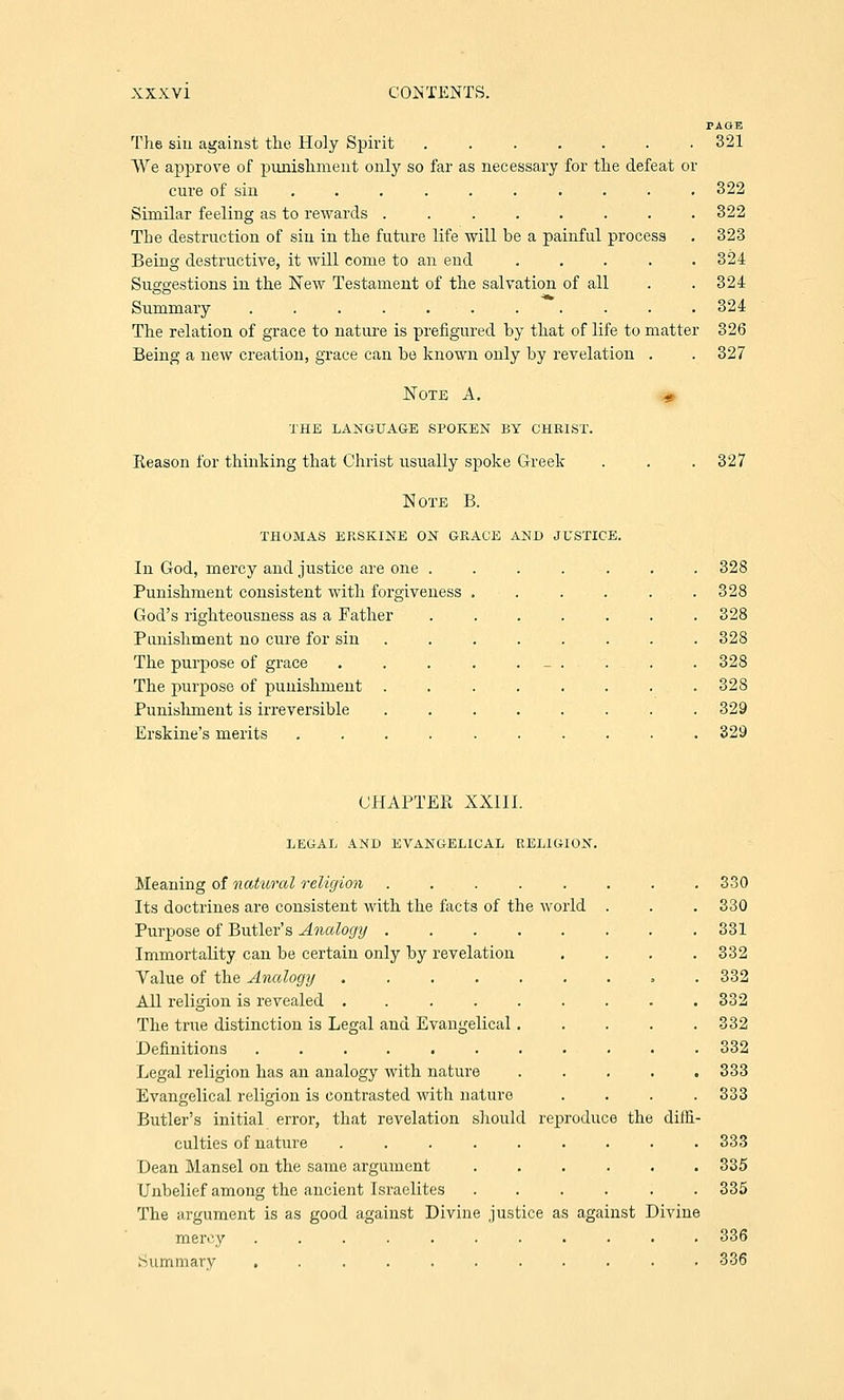 PAGE The sin against the Holy Spirit ....... 321 We approve of punishment only so far as necessary for the defeat or cure of sin .......... 322 Similar feeling as to rewards ........ 322 The destruction of sin in the future life will be a painful process . 323 Being destructive, it will come to an end ..... 324 Suggestions in the New Testament of the salvation of all . . 324 Summary ........... 324 The relation of grace to nature is prefigured by that of life to matter 326 Being a new creation, grace can be known only by revelation . . 327 Note A. « THE LANGUAGE SPOKEN BY CHRIST. Reason for thinking that Christ usually spoke Greek . . . 327 Note B. THOMAS ERSKINE ON GRACE AND JUSTICE. In God, mercy and justice are one ....... 328 Punishment consistent with forgiveness . . . . . . 328 God's righteousness as a Father ....... 328 Punishment no cure for sin ........ 328 The purpose of grace . . . . - . . . . 328 The purpose of punishment . . . . . . . . 328 Punishment is irreversible ........ 329 Erskine's merits .......... 329 CHAPTER XXIII. LEGAL AND EVANGELICAL RELIGION. Meaning of natural religion ........ 330 Its doctrines are consistent with the facts of the world . . . 330 Purpose of Butler's Analogy .331 Immortality can be certain only by revelation .... 332 Value of the Analogy » . 332 All religion is revealed 332 The true distinction is Legal and Evangelical 332 Definitions . 332 Legal religion has an analogy with nature ..... 333 Evangelical religion is contrasted with nature .... 333 Butler's initial error, that revelation should reproduce the diffi- culties of nature ......... 333 Dean Mansel on the same argument 335 Unbelief among the ancient Israelites ...... 335 The argument is as good against Divine justice as against Divine mercy ........... 336 Summary ........... 336