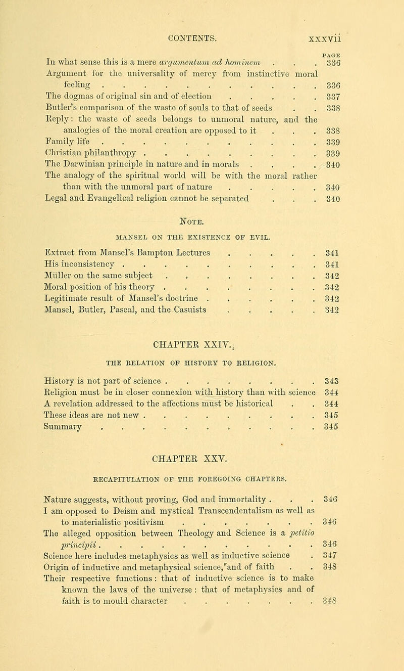 PAGE Iii what sense this is a mere arcjuvientum ad hominem, . . . 336 Argument for the universality of mercy from instinctive moral feeling 336 The dogmas of original sin and of election ..... 337 Butler's comparison of the waste of souls to that of seeds . . 338 Beply: the waste of seeds belongs to unmoral nature, and the analogies of the moral creation are opposed to it . . . 338 Family life 339 Christian philanthropy ......... 339 The Darwinian principle in nature and in morals .... 340 The analogy of the spiritual world will he with the moral rather than with the unmoral part of nature ..... 340 Legal and Evangelical religion cannot be separated . . . 340 Note. mansel on the existence of evil. Extract from Mansel's Bampton Lectures His inconsistency ..... Miiller on the same subject Moral position of his theory . Legitimate result of Mansel's doctrine . Mansel, Butler, Pascal, and the Casuists 341 341 342 342 342 342 CHAPTEE XXIV., THE RELATION OF HISTORY TO RELIGION. History is not part of science ........ 343 Eeligion must be in closer connexion with history than with science 344 A revelation addressed to the affections must be historical . . 344 These ideas are not new ......... 345 Summary ........... 345 CHAPTEE XXV. RECAPITULATION OF THE FOREGOING CHAPTERS. Nature suggests, without proving, God and immortality . . . 346 I am opposed to Deism and mystical Transcendentalism as well as to materialistic positivism ....... 346 The alleged opposition between Theology and Science is a petitio principii........... 346 Science here includes metaphysics as well as inductive science . 347 Origin of inductive and metaphysical science/and of faith . . 34S Their respective functions : that of inductive science is to make known the laws of the universe : that of metaphysics and of faith is to mould character 348