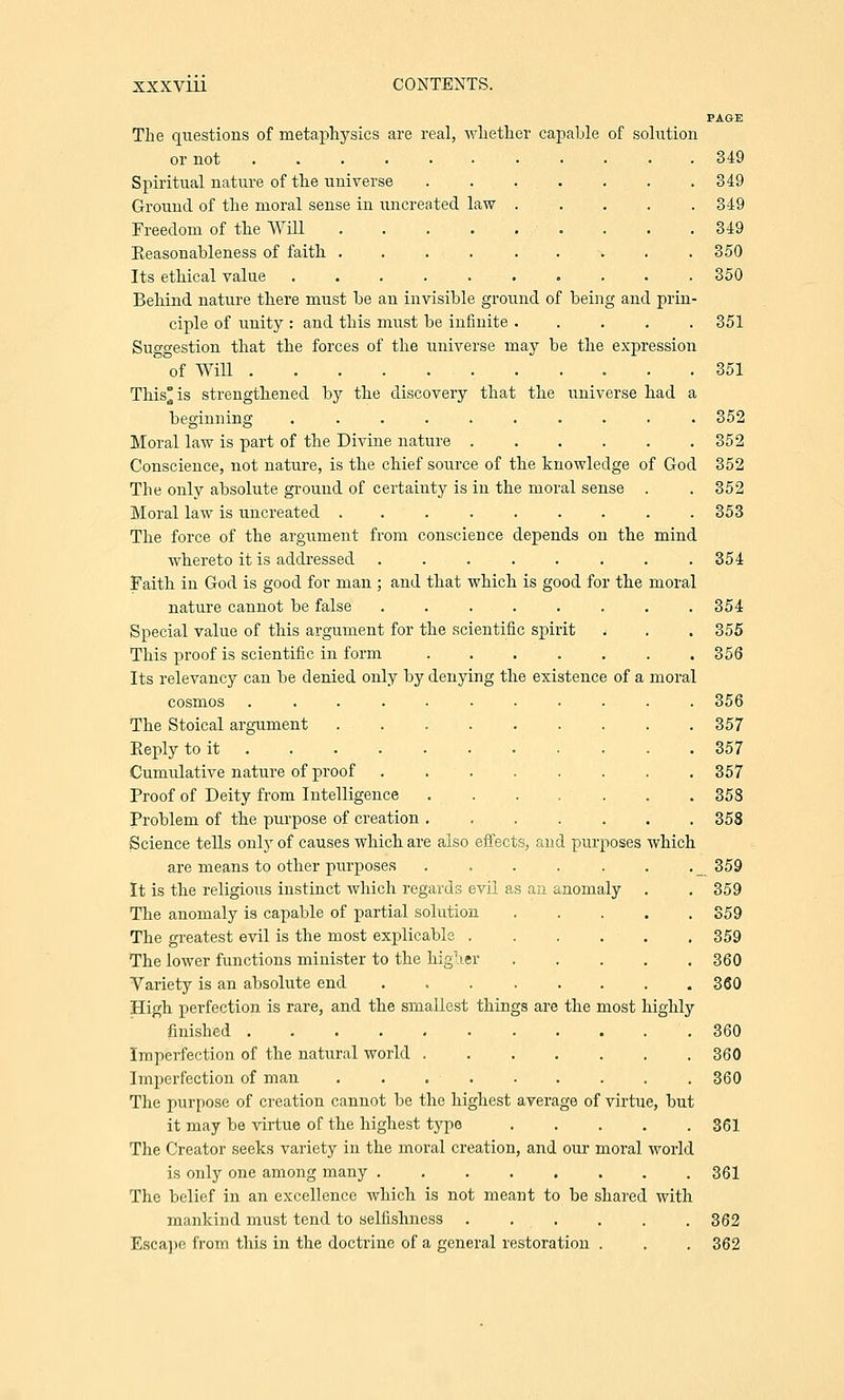 PAGE The questions of metaphysics are real, whether capable of solution or not 349 Spiritual nature of the universe ........ 349 Ground of the moral sense in uncreated law ..... 349 Freedom of the Will . . .349 Keasonableness of faith ......... 350 Its ethical value 350 Behind nature there must be an invisible ground of being and prin- ciple of unity : and this must be infinite ..... 351 Suggestion that the forces of the universe may be the expression of Will 351 This'is strengthened by the discovery that the universe had a beginning .......... 352 Moral law is part of the Divine nature 352 Conscience, not nature, is the chief source of the knowledge of God 352 The only absolute ground of certainty is in the moral sense . . 352 Moral law is uncreated ......... 353 The force of the argument from conscience depends on the mind whereto it is addressed ........ 354 Faith in God is good for man ; and that which is good for the moral nature cannot be false ........ 354 entific spirit . . . 355 356 ng the existence of a moral 356 357 357 357 358 358 Special value of this argument for the sc: This proof is scientific in form Its relevancy can be denied only by deny: cosmos ..... The Stoical argument Eeply to it . Cumulative nature of proof Proof of Deity from Intelligence Problem of the purpose of creation . Science tells only of causes which are also effects, and purposes which are means to other purposes . . . . . . . _ 359 It is the religious instinct which regards evil as an anomaly . . 359 The anomaly is capable of partial solution S59 The greatest evil is the most explicable 359 The lower functions minister to the higher 360 Variety is an absolute end 360 High perfection is rare, and the smallest things are the most highly finished 360 Imperfection of the natural world 360 Imperfection of man 360 The purpose of creation cannot be the highest average of virtue, but it may be virtue of the highest type 361 The Creator seeks variety in the moral creation, and our moral world is only one among many 361 The belief in an excellence which is not meant to be shared with mankind must tend to selfishness . . . . . . 362 Escape from this in the doctrine of a general restoration . . . 362