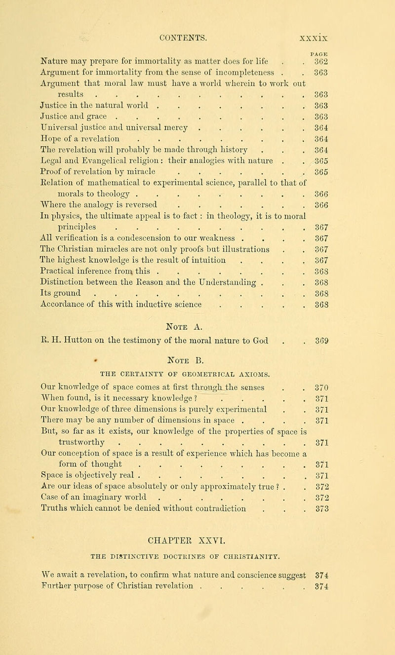 k out Nature may prepare for immortality as matter does for life Argument for immortality from the sense of incompleteness Argument that moral law must have a world wherein to wor results ....... Justice in the natural world .... Justice and grace . Universal justice and universal mercy Hope of a revelation ..... The revelation will probably be made through history Legal and Evangelical religion: their analogies with nature Proof of revelation by miracle ..... Kelation of mathematical to experimental science, parallel to that o morals to theology ..... Where the analogy is reversed ..... In physics, the ultimate appeal is to fact: in theology, it is to principles ........ All verification is a condescension to our weakness . The Christian miracles are not only proofs but illustrations The highest knowledge is the result of intuition Practical inference from this ..... Distinction between the Eeason and the Understanding Its ground ........ Accordance of this with inductive science moral PAGE 362 363 363 363 363 364 364 364 365 365 366 366 367 367 367 367 368 368 368 368 Note A. R. H. Hutton on the testimony of the moral nature to God . .369 Note B. THE CERTAINTY OF GEOMETRICAL AXIOMS. Our knowledge of space comes at first through the senses . . 370 When found, is it necessary knowledge ? 371 Our knowledge of three dimensions is purely experimental . . 371 There may be any number of dimensions in space .... 371 But, so far as it exists, our knowledge of the properties of space is trustworthy 371 Our conception of space is a result of experience which has become a form of thought 371 Space is objectively real ......... 371 Are our ideas of space absolutely or only approximately true ? . . 372 Case of an imaginary world . . ...... 372 Truths which cannot be denied without contradiction . . . 373 CHAPTER XXVI. THE DISTINCTIVE DOCTRINES OF CHRISTIANITY. We await a revelation, to confirm what nature and conscience suggest 374 Further purpose of Christian revelation ...... 374