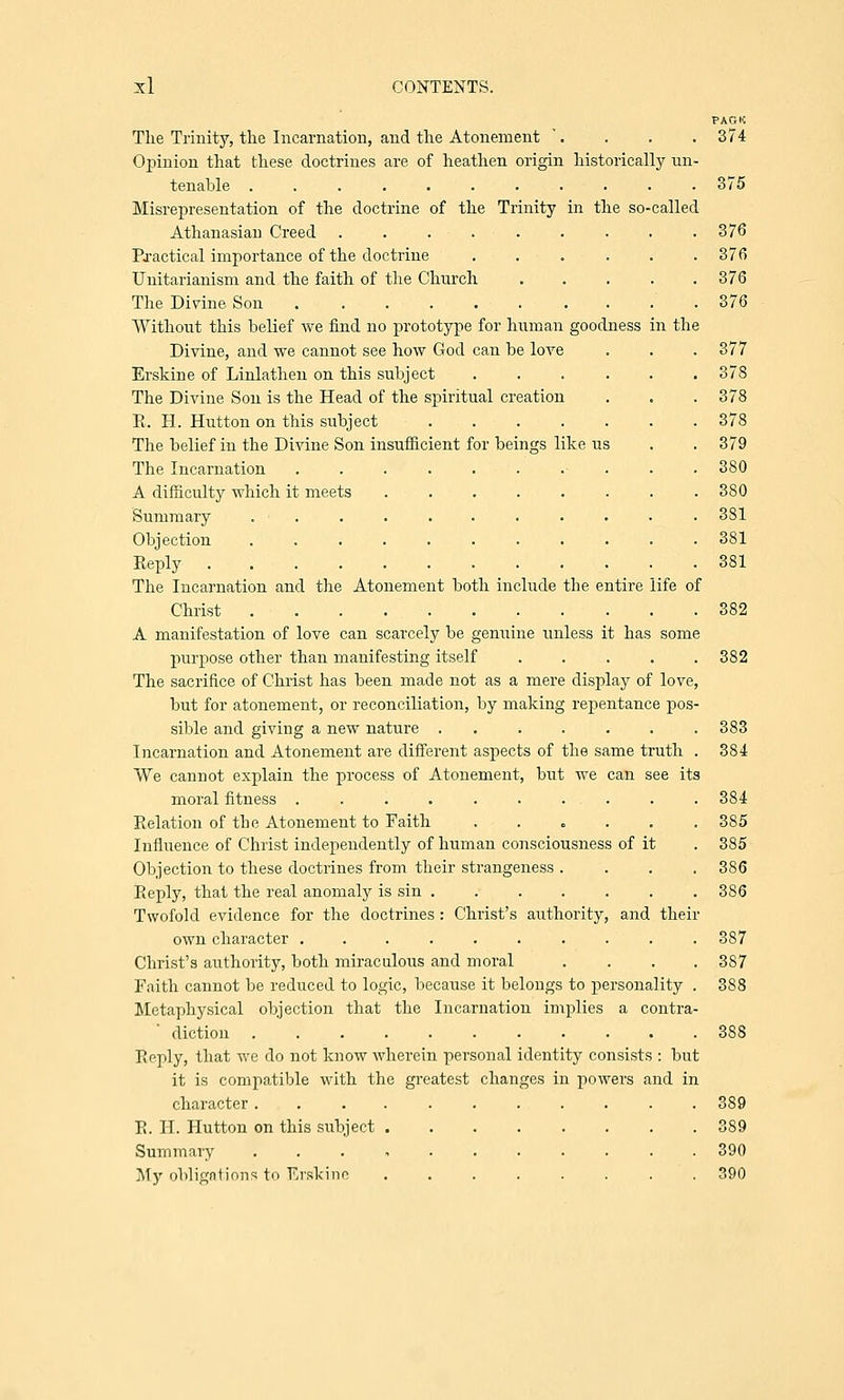 PAGH The Trinity, the Incarnation, and the Atonement '. . . . 374 Opinion that these doctrines are of heathen origin historically un- tenable 375 Misrepresentation of the doctrine of the Trinity in the so-called Athanasian Creed . . . . . . . . .376 Practical importance of the doctrine ...... 376 Unitarianism and the faith of the Church ..... 376 The Divine. Son 376 Without this belief we find no prototype for human goodness in the Divine, and we cannot see how God can be love . . . 377 Erskine of Linlathen on this subject ...... 37S The Divine Son is the Head of the spiritual creation . . . 378 R. H. Hutton on this subject ....... 378 The belief in the Divine Son insufficient for beings like us . . 379 The Incarnation .......... 380 A difficulty which it meets ........ 380 Summary ........... 381 Objection ........... 381 Reply 381 The Incarnation and the Atonement both include the entire life of Christ 382 A manifestation of love can scarcely be genuine unless it has some purpose other than manifesting itself ..... 382 The sacrifice of Christ has been made not as a mere display of love, but for atonement, or reconciliation, by making repentance pos- sible and giving a new nature ....... 383 Incarnation and Atonement are different aspects of the same truth We cannot explain the process of Atonement, but we can see its moral fitness ....... Relation of the Atonement to Faith Influence of Christ independently of human consciousness of it Objection to these doctrines from their strangeness . Reply, that the real anomaly is sin .... Twofold evidence for the doctrines : Christ's authority own character ....... Christ's authority, both miraculous and moral Faith cannot be reduced to logic, because it belongs to personality Metaphysical objection that the Incarnation implies a contra diction .......... Reply, that we do not know wherein personal identity consists : but it is compatible with the greatest changes in powers and in character ........... 389 R. H. Hutton on this subject ........ 389 Summary ........... 390 My obligations to Erskine ........ 390 and their 384 384 385 385 386 386 387 387 388 388