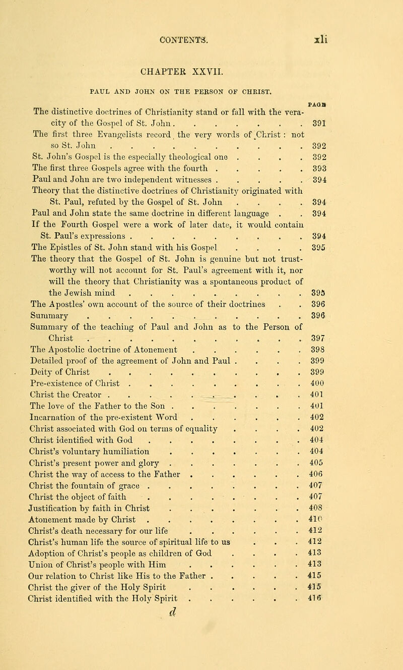 CHAPTER XXVII. to the Per sou of PAUL AND JOHN ON THE PERSON OF CHRIST. The distinctive doctrines of Christianity stand or fall with the vera- city of the Gospel of St. John The first three Evangelists record t the very words of ^Christ : not so St. John .......... St. John's Gospel is the especially theological one .... The first three Gospels agree with the fourth ..... Paul and John are two independent witnesses ..... Theory that the distinctive doctrines of Christianity originated with St. Paul, refuted by the Gospel of St. John .... Paul and John state the same doctrine in different language If the Fourth Gospel were a work of later date, it would contain St. Paul's expressions ......... The Epistles of St. John stand with his Gospel .... The theory that the Gospel of St. John is genuine but not trust- worthy will not account for St. Paul's agreement with it, nor will the theory that Christianity was a spontaneous product of the Jewish mind .... The Apostles' own account of the source of their doctrines Summary . . . Summary of the teaching of Paul and John as Christ The Apostolic doctrine of Atonement- Detailed proof of the agreement of John and Paul Deity of Christ ...... Pre-existence of Christ ..... Christ the Creator ...... The love of the Father to the Son . Incarnation of the pre-existent Word Christ associated with God on terms of equality Christ identified with God .... Christ's voluntary humiliation Christ's present power and glory . Christ the way of access to the Father . Christ the fountain of grace .... Christ the object of faith .... Justification by faith in Christ . . Atonement made by Christ .... Christ's death necessary for our life Christ's human life the source of spiritual life to us Adoption of Christ's people as children of God Union of Christ's people with Him Our relation to Christ like His to the Father . Christ the giver of the Holy Spirit Christ identified with the Holy Spirit . d PAGB 391 392 392 393 394 394 394 394 395 395 396 396 397 398 399 399 400 401 401 402 402 404 404 405 406 407 407 408 410 412 412 413 413 415 415 416