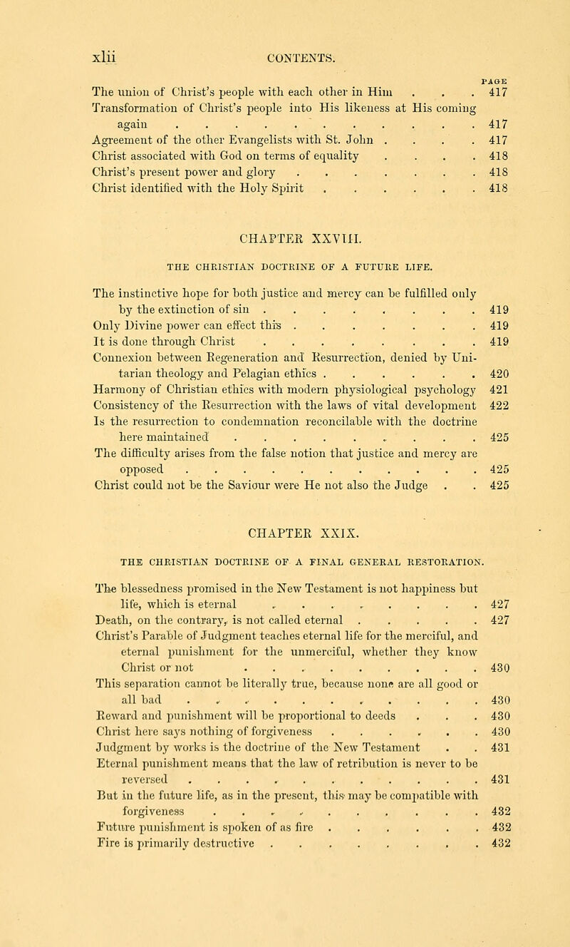 PiGE The union of Christ's people with each other in Him . . . 417 Transformation of Christ's people into His likeness at His coming again ........... 417 Agreement of the other Evangelists with St. John . . . . 417 Christ associated with God on terms of equality .... 418 Christ's present power and glory ....... 418 Christ identified with the Holy Spirit . . . . . .418 CHAPTER XXVIII. THE CHEISTIAK DOCTRINE OF A FUTURE LIFE. The instinctive hope for both justice and mercy can be fulfilled only by the extinction of sin ........ 419 Only Divine power can effect this ....... 419 It is done through Christ ..... ... 419 Connexion between Regeneration and Resurrection, denied by Uni- tarian theology and Pelagian ethics ...... 420 Harmony of Christian ethics with modern physiological psychology 421 Consistency of the Resurrection with the laws of vital development 422 Is the resurrection to condemnation reconcilable with the doctrine here maintained ......... 425 The difficulty arises from the false notion that justice and mercy are opposed 425 Christ could not be the Saviour were He not also the Judge . . 425 CHAPTER XXIX. THE CHRISTIAN DOCTRINE OF A FINAL GENERAL RESTORATION. The blessedness promised in the New Testament is not happiness but life, which is eternal . 427 Death, on the contrary, is not called eternal ..... 427 Christ's Parable of Judgment teaches eternal life for the merciful, and eternal punishment for the unmerciful, whether they know Christ or not 430 This separation cannot be literally true, because none are all good or all bad . , , 430 Reward and punishment will be proportional to deeds . . . 430 Christ here says nothing of forgiveness ...... 430 Judgment by works is the doctrine of the New Testament . . 431 Eternal punishment means that the law of retribution is never to be reversed 431 But in the future life, as in the present, this may be compatible with forgiveness .......... 432 Future punishment is spoken of as lire ...... 432 Fire is primarily destructive . 432