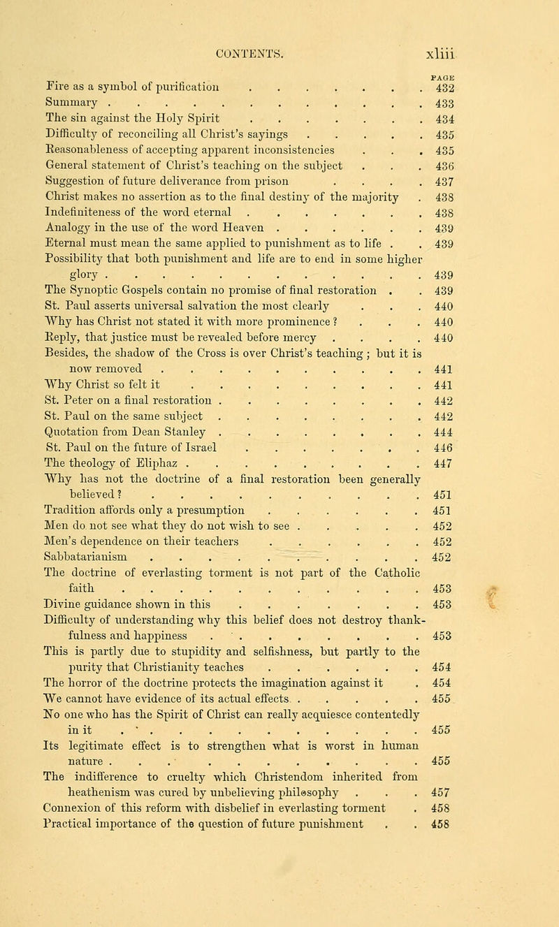 PAGE Fire as a symbol of purification 432 Summary 433 The sin against the Holy Spirit 434 Difficulty of reconciling all Christ's sayings 435 Eeasonableness of accepting apparent inconsistencies . . . 435 General statement of Christ's teaching on the subject . . . 436 Suggestion of future deliverance from prison .... 437 Christ makes no assertion as to the final destiny of the majority . 438 Indefiniteness of the word eternal 438 Analogy in the use of the word Heaven 439 Eternal must mean the same applied to punishment as to life . . 439 Possibility that both punishment and life are to end in some higher glory 439 The Synoptic Gospels contain no promise of final restoration . . 439 St. Paul asserts universal salvation the most clearly . . . 440 Why has Christ not stated it with more prominence ? 440 Eeply, that justice must be revealed before mercy . . . .440 Besides, the shadow of the Cross is over Christ's teaching ; but it is now removed 441 Why Christ so felt it 441 St. Peter on a final restoration 442 St. Paul on the same subject . 442 Quotation from Dean Stanley ........ 444 St. Paul on the future of Israel . . . . . . 446 The theology of Eliphaz 447 Why has not the doctrine of a final restoration been generally believed ? .......... 451 Tradition affords only a presumption ...... 451 Men do not see what they do not wish to see . . . . . 452 Men's dependence on their teachers ...... 452 Sabbatarianism . . . . . . . . . .452 The doctrine of everlasting torment is not part of the Catholic faith 453 Divine guidance shown in this 453 Difficulty of understanding why this belief does not destroy thank- fulness and happiness . ' 453 This is partly due to stupidity and selfishness, but partly to the purity that Christianity teaches ...... 454 The horror of the doctrine protects the imagination against it . 454 We cannot have evidence of its actual effects ..... 455 No one who has the Spirit of Christ can really acquiesce contentedly in it . ' . . . 455 Its legitimate effect is to strengthen what is worst in human nature . ........ 455 The indifference to cruelty which Christendom inherited from heathenism was cured by unbelieving philosophy . . . 457 Connexion of this reform with disbelief in everlasting torment . 458 Practical importance of the question of future punishment . . 458