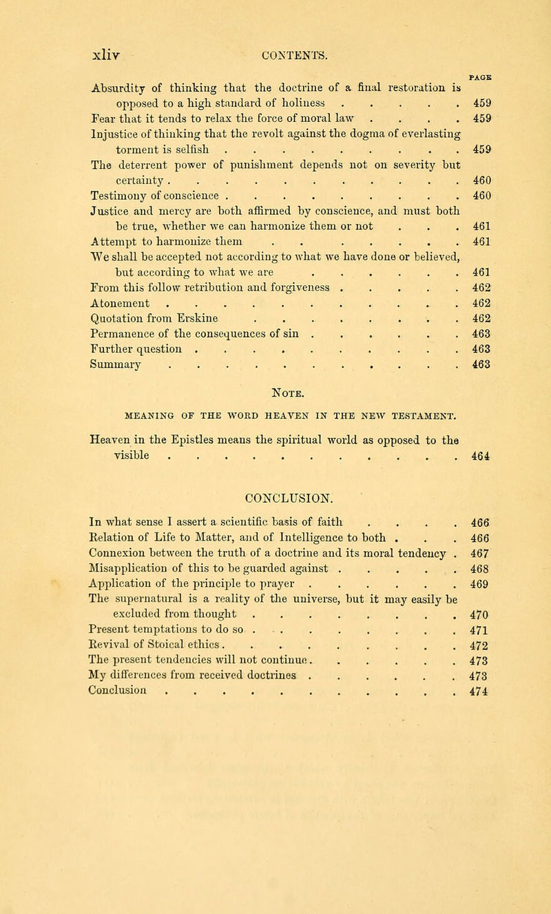 PAGE Absurdity of thinking that the doctrine of a final restoration is opposed to a high standard of holiness ..... 459 Fear that it tends to relax the force of moral law .... 459 Injustice of thinking that the revolt against the dogma of everlasting torment is selfish . . . . . . . . .459 The deterrent power of punishment depends not on severity but certainty........... 460 Testimony of conscience ......... 460 Justice and mercy are both affirmed by conscience, and must both be true, whether we can harmonize them or not . . . 461 Attempt to harmonize them . ..... 461 We shall be accepted not according to what we have done or believed, but according to what we are ...... 461 From this follow retribution and forgiveness ..... 462 Atonement ............ 462 Quotation from Erskine ........ 462 Permanence of the consequences of sin ...... 463 Further question .......... 463 Summary . . . . . . . . . . . 463 Note, meaning of the word heaven in the new testament. Heaven in the Epistles means the spiritual world as opposed to the visible 464 CONCLUSION. In what sense I assert a scientific basis of faith .... 466 Relation of Life to Mattel', and of Intelligence to both . . .466 Connexion between the truth of a doctrine and its moral tendency . 467 Misapplication of this to be guarded against ..... 468 Application of the principle to prayer ...... 469 The supernatural is a reality of the universe, but it may easily be excluded from thought ........ 470 Present temptations to do so . . . . . . . . . . 471 Revival of Stoical ethics ......... 472 The present tendencies will not continue ...... 473 My differences from received doctrines ...... 473 Conclusion 474