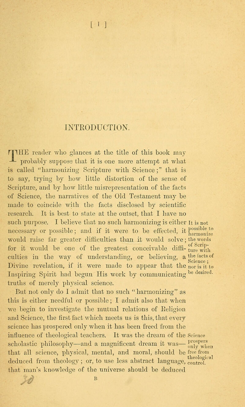 L ' ] INTRODUCTION. rilHE reader who glances at the title of this book may -*- probably suppose that it is one more attempt at what is called harmonizing Scripture with Science; that is to say, trying by how little distortion of the sense of Scripture, and by how little misrepresentation of the facts of Science, the narratives of the Old Testament may be made to coincide with the facts disclosed by scientific research. It is best to state at the outset, that I have no such purpose, I believe that no such harmonizing is either it is not necessary or possible; and if it were to be effected, it harmonize would raise far greater difficulties than it would solve; the words for it would be one of the greatest conceivable diffi- tm-e with culties in the way of understanding, or believing, athe facts °f Science ; Divine revelation, if it were made to appear that the nor is it'to Inspiring Spirit had begun His work by communicating be desired- truths of merely physical science. But not only do I admit that no such harmonizing as this is either needful or possible; I admit also that when we begin to investigate the mutual relations of Eeligion and Science, the first fact which meets us is this, that every science has prospered only when it has been freed from the influence of theological teachers. It was the dream of the Science scholastic philosophy—and a magnificent dream it was— only^hen that all science, physical, mental, and moral, should be free from deduced from theology ; or, to use less abstract language, control.' that man's knowledge of the universe should be deduced B