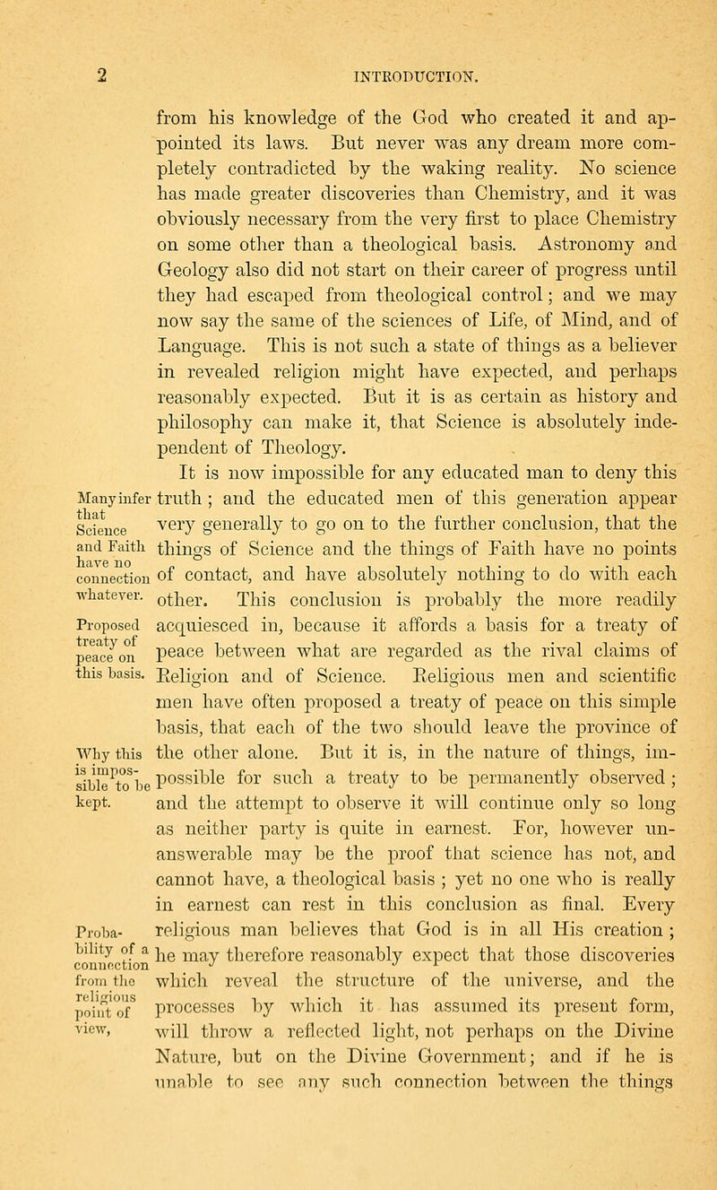 from his knowledge of the God who created it and ap- pointed its laws. But never was any dream more com- pletely contradicted by the waking reality. No science has made greater discoveries than Chemistry, and it was obviously necessary from the very first to place Chemistry on some other than a theological basis. Astronomy and Geology also did not start on their career of progress until they had escaped from theological control; and we may now say the same of the sciences of Life, of Mind, and of Language. This is not such a state of things as a believer in revealed religion might have expected, and perhaps reasonably expected. But it is as certain as history and philosophy can make it, that Science is absolutely inde- pendent of Theology. It is now impossible for any educated man to deny this Many infer truth ; and the educated men of this generation appear Science veiT generally to go on to the further conclusion, that the and Faith things of Science and the things of Faith have no points connection of contact, and have absolutely nothing to do with each whatever. other. This conclusion is probably the more readily Proposed acquiesced in, because it affords a basis for a treaty of peace^on peace between what are regarded as the rival claims of this basis. Eeligion and of Science. Religious men and scientific men have often proposed a treaty of peace on this simple basis, that each of the two should leave the province of Why this the other alone. But it is, in the nature of things, im- sible^tobe Possible f°r such a treaty to be permanently observed ; kept. and the attempt to observe it will continue only so long as neither party is quite in earnest. For, however un- answerable may be the proof that science has not, and cannot have, a theological basis ; yet no one who is really in earnest can rest in this conclusion as final. Every Proba- religious man believes that God is in all His creation ; bihty of a |ie m therefore reasonably expect that those discoveries connection J J r from tho which reveal the structure of the universe, and the point of8 processes by which it has assumed its present form, view, Avill throw a reflected light, not perhaps on the Divine Nature, but on the Divine Government; and if he is unable to see any such connection between the things