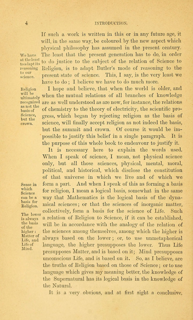 If such, a work is written in this or in any future age, it will, in the same way, be coloured by the new aspect which physical philosophy has assumed in the present century. We have The least that the present generation has to do, in order toada^tits to ^° justice to tne subject of the relation of Science to reasoning Eeligion, is to adapt Butler's mode of reasoning to the science, present state of science. This, I say, is the very least we have to do ; I believe we have to do much more. Religion I hope and believe, that when the world is older, and ultiinatelv wnen *ne mutual relations of all branches of knowledge recognized are as well understood as are now, for instance, the relations basis of °f chemistry to the theory of electricity, the scientific pro- Science, gresSj which began by rejecting religion as the basis of crown. science, will finally accept religion as not indeed the basis, but the summit and crown. Of course it would be im- possible to justify this belief in a single paragraph. It is the purpose of this whole book to endeavour to justify it. It is necessary here to explain the words used. When I speak of science, I mean, not physical science only, but all those sciences, physical, mental, moral, political, and historical, which disclose the constitution of that universe in which we live and of which we Sense in form a part. And when I speak of this as forming a basis which £01, reiigion3 J mean a logical basis, somewhat in the same can be a way that Mathematics is the logical basis of the dyna- Religion. mical sciences; or that the sciences of inorganic matter, collectively, form a basis for the science of Life. Such The lower „ ... . _. . • is always a relation ot Keligion to Science, it it can be established, the basis wjjj_ ^g jn accordance with the analogy of the relation of higher: the sciences among themselves, among which the higher is Life and a^ways based on the lower ; or, to use unmetaphorical Life of language, the higher presupposes the lower. Thus Life presupposes Matter, and is based on it; Mind presupposes unconscious Life, and is based on it. So, as I believe, are the truths of Eeligion based on those of Science; or to use language which gives my meaning better, the knowledge of the Supernatural has its logical basis in the knowledge of the Natural. It is a very obvious, and at first sight a conclusive,