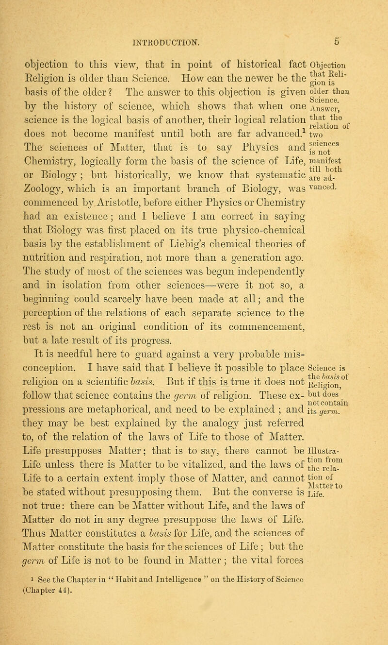 objection to this view, that in point of historical fact Objection Eeligion is older than Science. How can the newer be the i.* ise x basis of the older? The answer to this objection is given older than by the history of science, which shows that when one Answer, science is the losical basis of another, their logical relation that _ the ° i relation of does not become manifest until both are far advanced, two The sciences of Matter, that is to say Physics and ^^Jf68 Chemistry, logically form the basis of the science of Life, manifest or Biology; but historically, we know that systematic are a(j. Zoology, which is an important branch of Biology, was vanced. commenced by Aristotle, before either Physics or Chemistry had an existence; and I believe I am correct in saying that Biology was first placed on its true physico-chemical basis by the establishment of Liebig's chemical theories of nutrition and respiration, not more than a generation ago. The study of most of the sciences was begun independently and in isolation from other sciences—were it not so, a beginning could scarcely have been made at all; and the perception of the relations of each separate science to the rest is not an original condition of its commencement, but a late result of its progress. It is needful here to guard against a very probable mis- conception. I have said that I believe it possible to place Science is religion on a scientific basis. But if this is true it does not Relieion ° follow that science contains the germ of religion. These ex- but does , . , , , i-i t not contain pressions are metaphorical, and need to be explained ; and its germ. they may be best explained by the analogy just referred to, of the relation of the laws of Life to those of Matter. Life presupposes Matter; that is to say, there cannot be Hlnstra- Life unless there is Matter to be vitalized, and the laws of thTrela™ Life to a certain extent imply those of Matter, and cannot tion of be stated without presupposing them. But the converse is Life. not true: there can be Matter without Life, and the laws of Matter do not in any degree presuppose the laws of Life. Thus Matter constitutes a basis for Life, and the sciences of Matter constitute the basis for the sciences of Life; but the germ of Life is not to be found in Matter ; the vital forces 1 See the Chapter in  Habit and Intelligence  on the History of Science (Chapter 44).