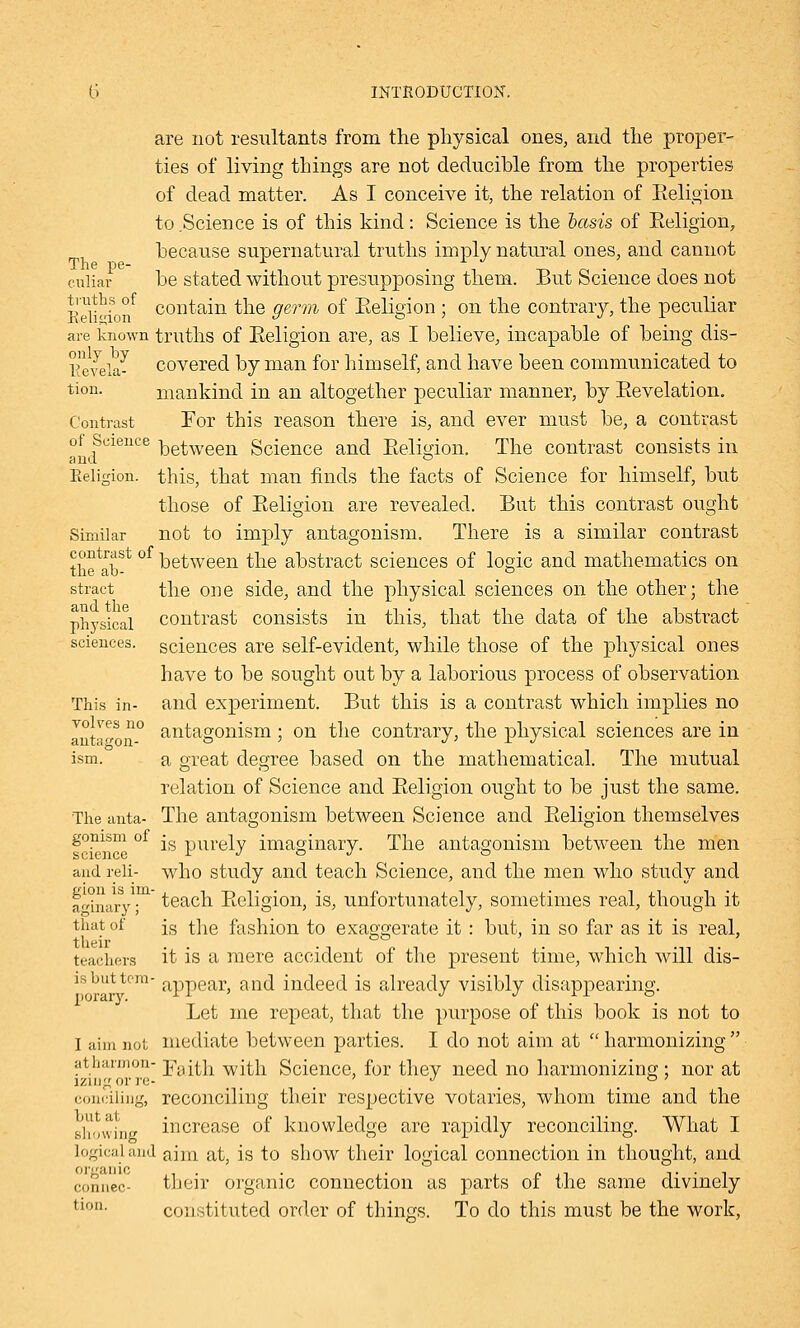 are not resultants from the physical ones, and the proper- ties of living things are not deducible from the properties of dead matter. As I conceive it, the relation of Eeligion to Science is of this kind: Science is the basis of Eeligion, because supernatural truths imply natural ones, and cannot cuiiar be stated without presupposing them. But Science does not E^V^ion* contain the germ of Eeligion ; on the contrary, the peculiar are known truths of Eeligion are, as I believe, incapable of being dis- levelaJ covered by man for himself, and have been communicated to tion- mankind in an altogether peculiar manner, by Bevelation. Contrast For this reason there is, and ever must be, a contrast of Science ketWeen Science and Eeligion. The contrast consists in and ° Eeligion. this, that man finds the facts of Science for himself, but those of Eeligion are revealed. But this contrast ought Similar not to imply antagonism. There is a similar contrast the^ab^ between the abstract sciences of logic and mathematics on stract the one side, and the physical sciences on the other; the physical contrast consists in this, that the data of the abstract sciences, sciences are self-evident, while those of the physical ones have to be sought out by a laborious process of observation This in- and experiment. But this is a contrast which implies no Inta^on0 antagonism ; on the contrary, the physical sciences are in ism. a great degree based on the mathematical. The mutual relation of Science and Eeligion ought to be just the same. The anta- The antagonism between Science and Eeligion themselves gonism of ■ pUrely imaginary. The antagonism between the men science r ■/ o •/ o and reli- who study and teach Science, and the men who study and aginary ■ teach Eeligion, is, unfortunately, sometimes real, though it that of js the fashion to exaggerate it : but, in so far as it is real, teachers it is a mere accident of the present time, which will dis- is but tern- appear, and indeed is already visibly disappearing. Let me repeat, that the purpose of this book is not to I aim not mediate between parties. I do not aim at harmonizing atharxnon- ;pau;h with Science, for they need no harmonizing ; nor at iziug or re- ' J _ . conciling, reconciling their respective votaries, whom time and the showing increase of knowledge are rapidly reconciling. What I logicaland ajm at; is to show their logical connection in thought, and organic . . . „ . ,. . , connec- their organic connection as parts of the same divinely tlon- constituted order of things. To do this must be the work,