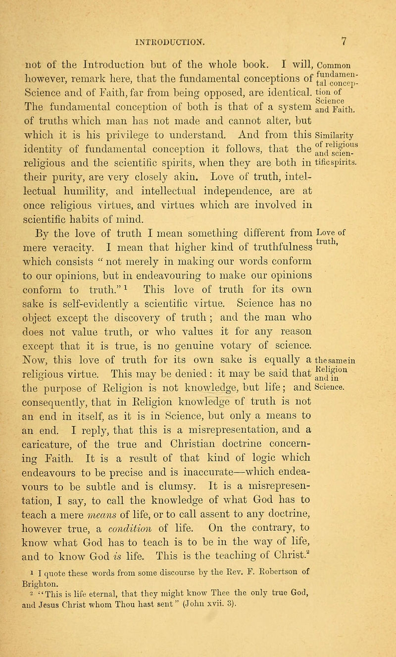 not of the Introduction but of the whole book. I will, Common however, remark here, that the fundamental conceptions of (^concep- Science and of Faith, far from being opposed, are identical, tion of The fundamental conception of both is that of a system an& yaith. of truths which man has not made and cannot alter, but which it is his privilege to understand. And from this Similarity identity of fundamental conception it follows, that the and^f^8 religious and the scientific spirits, when they are both in tjficspirits. their purity, are very closely akin. Love of truth, intel- lectual humility, and intellectual independence, are at once religious virtues, and virtues which are involved in scientific habits of mind. By the love of truth I mean something different from Love of mere veracity. I mean that higher kind of truthfulness which consists  not merely in making our words conform to our opinions, but in endeavouring to make our opinions conform to truth.1 This love of truth for its own sake is self-evidently a scientific virtue. Science has no object except the discovery of truth ; and the man who does not value truth, or who values it for any reason except that it is true, is no genuine votary of science. Now, this love of truth for its own sake is equally a the same in religious virtue. This may be denied : it may be said that f^f^011 the purpose of Keligion is not knowledge, but life; and Science, consequently, that in Eeligion knowledge of truth is not an end in itself, as it is in Science, but only a means to an end. I reply, that this is a misrepresentation, and a caricature, of the true and Christian doctrine concern- ing Faith. It is a result of that kind of logic which endeavours to be precise and is inaccurate—which endea- vours to be subtle and is clumsy. It is a misrepresen- tation, I say, to call the knowledge of what God has to teach a mere means of life, or to call assent to any doctrine, however true, a condition of life. On the contrary, to know what God has to teach is to be in the way of life, and to know God is life. This is the teaching of Christ. i I quote these words from some discourse by the Eev. F. Robertson of Brighton. 2 ;' This is life eternal, that they might know Thee the only true God, and Jesus Christ whom Thou hast sent (John xvii. 3).