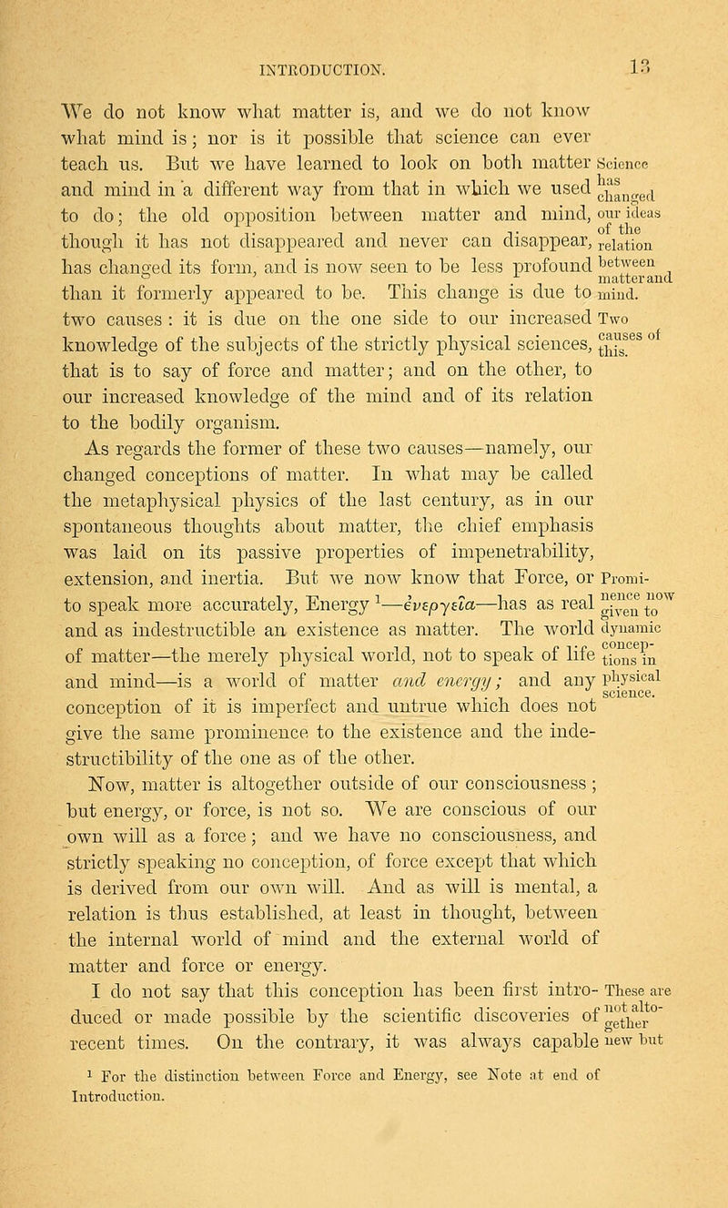 We do not know what matter is, and we do not know what mind is; nor is it possible that science can ever teach us. But we have learned to look on both matter Science and mind in 'a different way from that in which we used 0^n„ed to do; the old opposition between matter and mind, our ideas though it has not disappeared and never can disappear, relation has changed its form, and is now seen to be less profound between ° . matter and than it formerly appeared to be. This change is due to mind. two causes : it is due on the one side to our increased Two knowledge of the subjects of the strictly physical sciences, l^es that is to say of force and matter; and on the other, to our increased knowledge of the mind and of its relation to the bodily organism. As regards the former of these two causes—namely, our changed conceptions of matter. In what may be called the metaphysical physics of the last century, as in our spontaneous thoughts about matter, the chief emphasis was laid on its passive properties of impenetrability, extension, and inertia. But we now know that Force, or Promi- to speak more accurately, Energy 1—ivepyaa—has as real ^ec^ tow and as indestructible an existence as matter. The world dynamic of matter—the merely physical world, not to speak of life tions in and mind—is a world of matter and energy; and any physical i • \ science. conception of it is imperfect and untrue which does not give the same prominence to the existence and the inde- structibility of the one as of the other. Now, matter is altogether outside of our consciousness; but energy, or force, is not so. We are conscious of our own will as a force; and we have no consciousness, and strictly speaking no conception, of force except that which is derived from our own will. And as will is mental, a relation is thus established, at least in thought, between the internal world of mind and the external world of matter and force or energy. I do not say that this conception has been first intro- These are duced or made possible by the scientific discoveries of :™tllaei.°~ recent times. On the contrary, it was always capable new but 1 For the distinction between Force and Energy, see Note at end of Introduction.