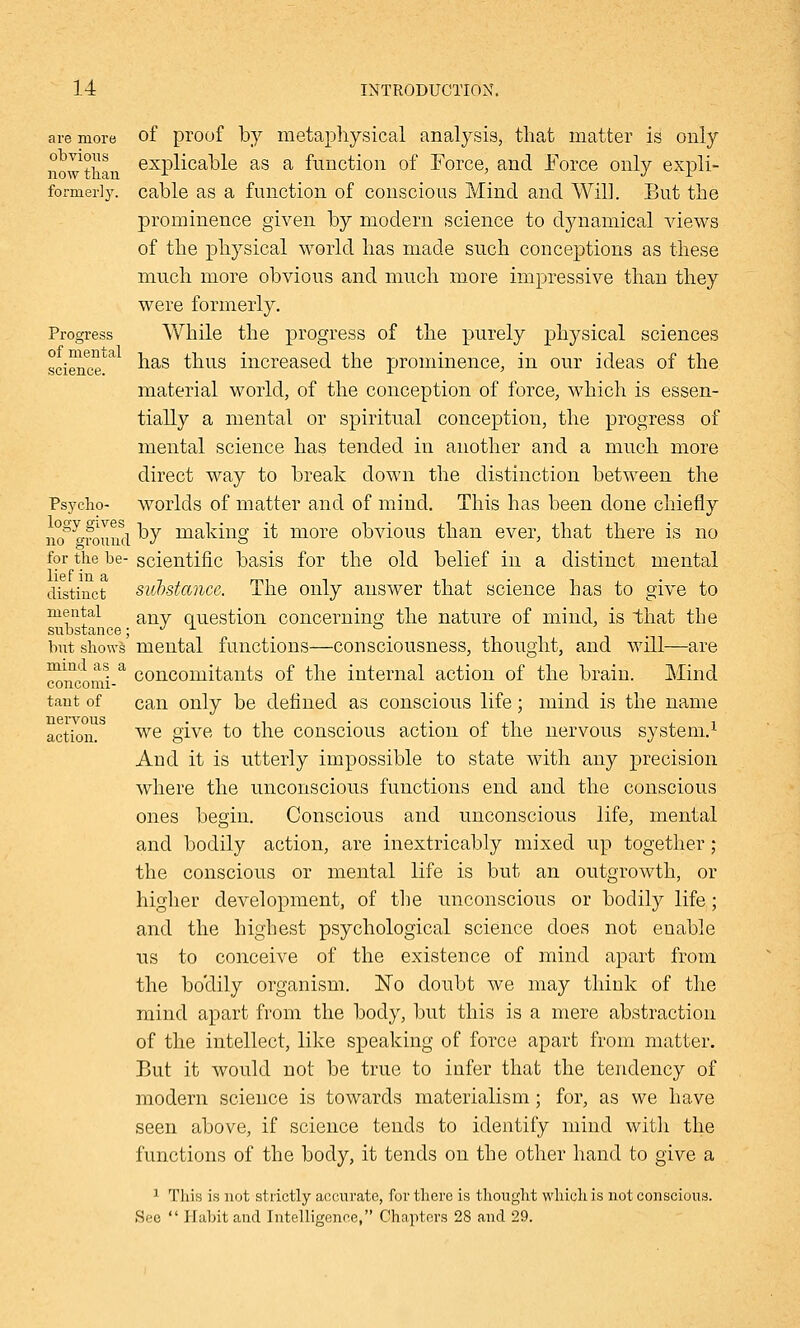 are more obvious now than formerly. Progress of mental science. Psycho- logy gives no ground for the be- lief in a distinct mental substance; but shows mind as a concomi- tant of nervous action. of proof by metaphysical analysis, that matter is only explicable as a function of Force, and Force only expli- cable as a function of conscious Mind and Will. But the prominence given by modern science to dynamical views of the physical world has made such conceptions as these much more obvious and much more impressive than they were formerly. While the progress of the purely physical sciences has thus increased the prominence, in our ideas of the material world, of the conception of force, which is essen- tially a mental or spiritual conception, the progress of mental science has tended in another and a much more direct way to break clown the distinction between the worlds of matter and of mind. This has been done chiefly by making it more obvious than ever, that there is no scientific basis for the old belief in a distinct mental substance. The only answer that science Las to give to any question concerning the nature of mind, is that the mental functions—consciousness, thought, and will—are concomitants of the internal action of the brain. Mind can only be defined as conscious life; mind is the name we give to the conscious action of the nervous system.1 And it is utterly impossible to state with any precision where the unconscious functions end and the conscious ones begin. Conscious and unconscious life, mental and bodily action, are inextricably mixed up together ; the conscious or mental life is but an outgrowth, or higher development, of the unconscious or bodily life; and the highest psychological science does not enable us to conceive of the existence of mind apart from the boclily organism. No doubt we may think of the mind apart from the body, but this is a mere abstraction of the intellect, like speaking of force apart from matter. But it would not be true to infer that the tendency of modern science is towards materialism; for, as we have seen above, if science tends to identify mind with the functions of the body, it tends on the other hand to give a 1 This is not strictly accurate, for there is thought which is not conscious. See  Habit and Intelligence, Chapters 28 and 29.