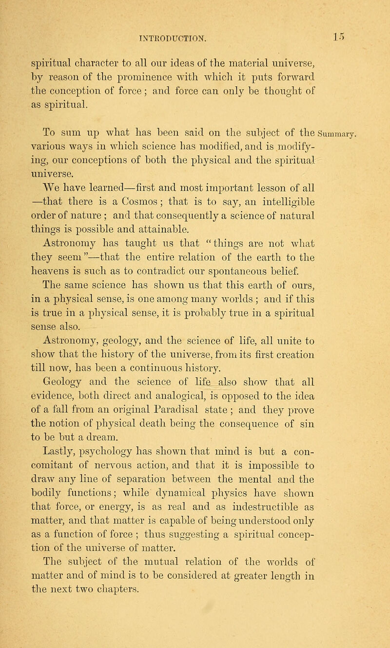 spiritual character to all our ideas of the material universe, by reason of the prominence with which it puts forward the conception of force; and force can only be thought of as spiritual. To sum up what has been said on the subject of the Summary, various ways in which science has modified, and is modify- ing, our conceptions of both the physical and the spiritual universe. We have learned—first and most important lesson of all —that there is a Cosmos; that is to say, an intelligible order of nature ; and that consequently a science of natural things is possible and attainable. Astronomy has taught us that things are not what they seem —that the entire relation of the earth to the heavens is such as to contradict our spontaneous belief. The same science has shown us that this earth of ours, in a physical sense, is one among many worlds ; and if this is true in a physical sense, it is probably true in a spiritual sense also. Astronomy, geology, and the science of life, all unite to show that the history of the universe, from its first creation till now, has been a continuous history. Geology and the science of life also show that all evidence, both direct and analogical, is opposed to the idea of a fall from an original Paradisal state ; and they prove the notion of physical death being the consequence of sin to be but a dream. Lastly, psychology has shown that mind is but a con- comitant of nervous action, and that it is impossible to draw any line of separation between the mental and the bodily functions; while dynamical physics have shown that force, or energy, is as real and as indestructible as matter, and that matter is capable of being understood only as a function of force ; thus suggesting a spiritual concep- tion of the universe of matter. The subject of the mutual relation of the worlds of matter and of mind is to be considered at greater length in the next two chapters.