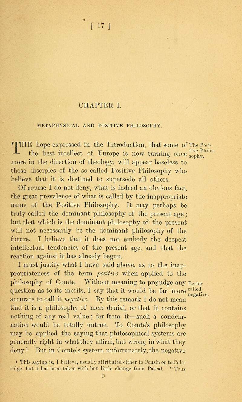 [ in CHAITEK I. METAPHYSICAL AND POSITIVE PHILOSOPHY. rTIHE hope expressed in the Introduction, that some of The Po*i- -*- the best intellect of Europe is now turning once g^ n ° more in the direction of theology, will appear baseless to those disciples of the so-called Positive Philosophy who believe that it is destined to supersede all others. Of course I do not deny, what is indeed an obvious fact, the great prevalence of what is called by the inappropriate name of the Positive Philosophy. It may perhaps be truly called the dominant philosophy of the present age; but that which is the dominant philosophy of the present will not necessarily be the dominant philosophy of the future. I believe that it does not embody the deepest intellectual tendencies of the present age, and that the reaction against it has already begun. I must justify what I have said above, as to the inap- propriateness of the term positive when applied to the philosophy of Comte. Without meaning to prejudge any Better question as to its merits, I say that it would be far more calle<* ± ... negative. accurate to call it negative. By this remark I do not mean that it is a philosophy of mere denial, or that it contains nothing of any real value; far from it—such a condem- nation would be totally untrue. To Comte's philosophy may be applied the saying that philosophical systems are generally right in what they affirm, but wrong in what they deny.1 But in Comte's system, unfortunately, the negative i This saying is, I believe, usually attributed either to Cousin or to Cole- rula;e, but it has been taken with but little change from Pascal. Tous