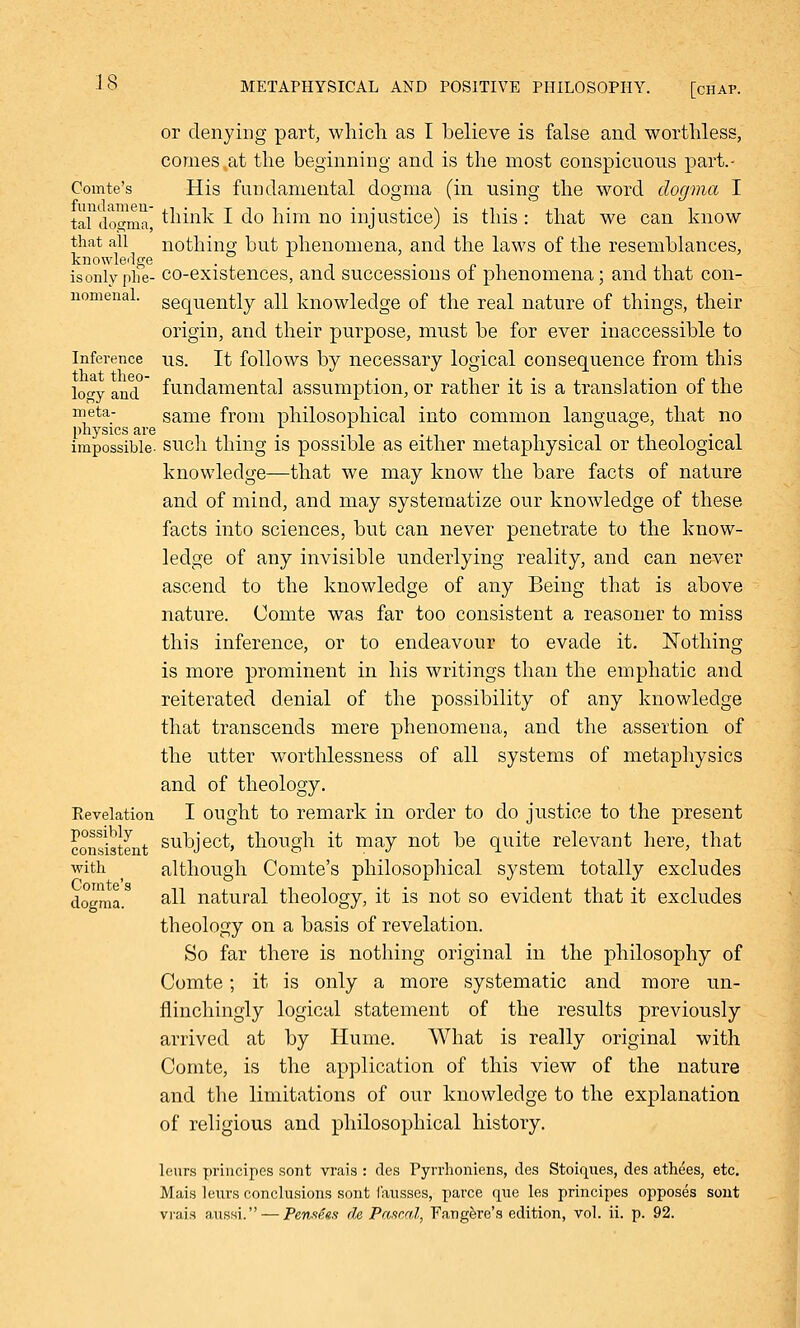or denying part, which as I believe is false and worthless, comes.at the beginning and is the most conspicuous part.- Comte's His fundamental dogma (in using the word dogma I tal (loo-ma think I do him no injustice) is this : that we can know that all nothing but phenomena, and the laws of the resemblances, knowledge . -pi isonlyphe- co-existences, and successions 01 phenomena; and that con- nomenal. sequently all knowledge of the real nature of things, their origin, and their purpose, must be for ever inaccessible to Inference us. It follows by necessary logical consequence from this lo°y and fundamental assumption, or rather it is a translation of the meta- same from philosophical into common language, that no physics are impossible- such thing is possible as either metaphysical or theological knowledge—that we may know the bare facts of nature and of mind, and may systematize our knowledge of these facts into sciences, but can never penetrate to the know- ledge of any invisible underlying reality, and can never ascend to the knowledge of any Being that is above nature. Comte was far too consistent a reasoner to miss this inference, or to endeavour to evade it. Nothing is more prominent in his writings than the emphatic and reiterated denial of the possibility of any knowledge that transcends mere phenomena, and the assertion of the utter worthlessness of all systems of metaphysics and of theology. Revelation I ought to remark in order to do justice to the present consistent SUDJect, though it may not be quite relevant here, that with ^ although Comte's philosophical system totally excludes dogma. ail natural theology, it is not so evident that it excludes theology on a basis of revelation. So far there is nothing original in the philosophy of Comte; it is only a more systematic and more un- flinchingly logical statement of the results previously arrived at by Hume. What is really original with Comte, is the application of this view of the nature and the limitations of our knowledge to the explanation of religious and philosophical history. leurs principcs sont vrais : des Pyrrhoniens, des Stoiques, des athees, etc. Mais leurs conclusions sont fausses, parce que les principes opposes sont vrais aussi. — Pensees de Pascal, Fangere's edition, vol. ii. p. 92.