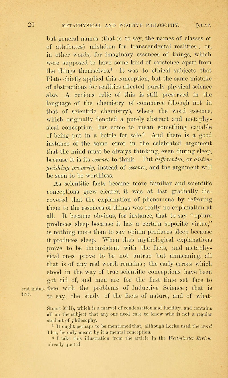 but general names (that is to say, the names of classes or of attributes) mistaken for transcendental realities ; or, in other words, for imaginary essences of things, which were supposed to have some kind of existence apart from the things themselves.1 It was to ethical subjects that Plato chiefly applied this conception, but the same mistake of abstractions for realities affected purely physical science also. A curious relic of this is still preserved in the language of the chemistry of commerce (though not in that of scientific chemistry), where the word essence, which originally denoted a purely abstract and metaphy- sical conception, has come to mean something capable of being put in a bottle for sale.2 And there is a good instance of the same error in the celebrated argument that the mind must be always thinking, even during sleep, because it is its essence to think. Put differentia, or distin- guishing property, instead of essence, and the argument will be seen to be worthless. As scientific facts became more familiar and scientific conceptions grew clearer, it was at last gradually dis- covered that the explanation of phenomena by referring them to the essences of things was really no explanation at all. It became obvious, for instance, that to say opium produces sleep because it has a certain soporific virtue, is nothing more than to say opium produces sleej) because it produces sleep. When thus mythological explanations prove to be inconsistent with the facts, and metaphy- sical ones prove to be not untrue but unmeaning, all that is of any real worth remains ; the early errors which stood in the way of true scientific conceptions have been got rid of, and men are for the first time set face to nnd indue- face with the problems of Inductive Science ; that is to say, the study of the facts of nature, and of what- Stuart Mill), which is a marvel of condensation and lucidity, and contains all on the subject that any one need care to know who is not a regular student of philosophy. 1 It ought perhaps to be mentioned that, although Locke used the word Idea, he only meant by it a mental conception. 2 I take this illustration from the article in the Westminster Review already quoted. tive