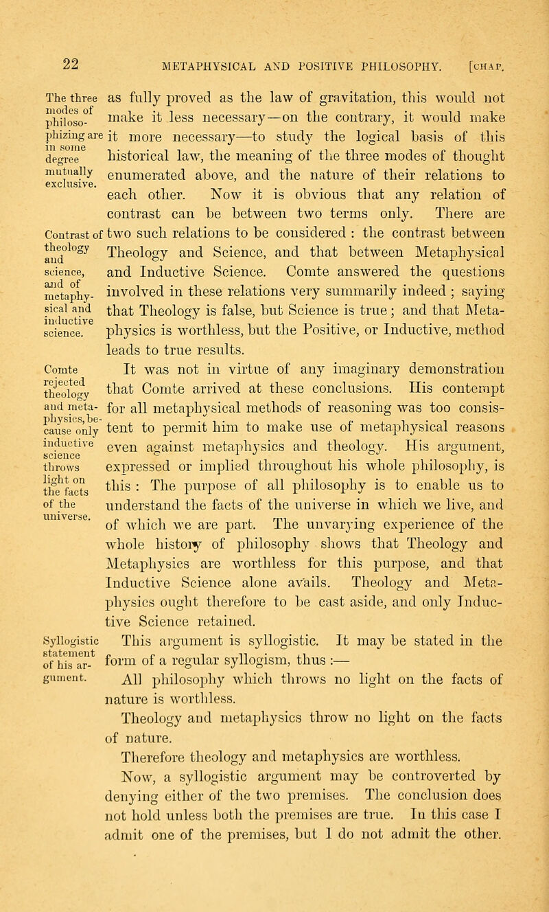 The three as fully proved as the law of gravitation, this would not philoso- make it less necessary—on the contrary, it would make phizing are it more necessary—to study the logical basis of this degree historical law, the meaning of the three modes of thought mutually enumerated above, and the nature of their relations to exclusive. each other. Now it is obvious that any relation of contrast can be between two terms only. There are Contrast of two such relations to be considered : the contrast between and°l0gy Theology and Science, and that between Metaphysical science, and Inductive Science. Comte answered the questions metaphy- involved in these relations very summarily indeed ; saying sical and that Theology is false, but Science is true ; and that Meta- science. physics is worthless, but the Positive, or Inductive, method leads to true results. Comte It was not in virtue of any imaginary demonstration ttaoloW that Comte arrived at these conclusions. His contempt and meta- for all metaphysical methods of reasoning was too consis- cause only tent to permit him to make use of metaphysical reasons inductive even against metaphysics and theology. His argument, science c ^ J • \ . . throws expressed or implied throughout his whole philosophy, is tifehfacL tu^s : ^ne PlirPose °f a^ philosophy is to enable us to of the understand the facts of the universe in which we live, and of which we are part. The unvarying experience of the whole history of philosophy shows that Theology and Metaphysics are worthless for this purpose, and that Inductive Science alone avails. Theology and Meta- physics ought therefore to be cast aside, and only Induc- tive Science retained. Syllogistic This argument is syllogistic. It may be stated in the statement n n -i n ■ ±1 of his ar- f°rm °* a regular syllogism, thus :— gument. Ai] philosophy which throws no light on the facts of nature is worthless. Theology and metaphysics throw no light on the facts of nature. Therefore theology and metaphysics are worthless. Now, a syllogistic argument may be controverted by denying either of the two premises. The conclusion does not hold unless both the premises are true. In this case I admit one of the premises, but 1 do not admit the other.