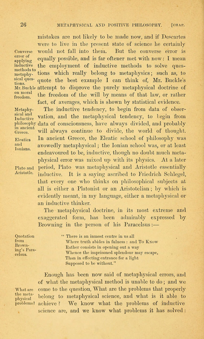 Converse error of applying inductive methods to metaphy- sical ques- tions. Mr. Buckle on moral freedom. Metaphy- sical and Inductive philosophy in ancient Greece. Eleatics and Ionians. Plato and Aristotle. mistakes are not likely to be made now, and if Descartes were to live in the present state of science lie certainly would not fall into them. But the converse error is equally possible, and is far oftener met with now: I mean the employment of inductive methods to solve ques- tions which really belong to metaphysics; such as, to quote the best example I can think of, Mr. Buckle's attempt to disprove the purely metaphysical doctrine of the freedom of the will by means of that law, or rather fact, of averages, which is shown by statistical evidence. The inductive tendency, to begin from data of obser- vation, and the metaphysical tendency, to begin from data of consciousness, have always divided, and probably will always continue to divide, the world of thought. In ancient Greece, the Eleatic school of philosophy was avowedly metaphysical; the Ionian school was, or at least endeavoured to be, inductive, though no doubt much meta- physical error was mixed up with its physics. At a later period, Plato was metaphysical and Aristotle essentially inductive. It is a saying ascribed to Friedrich Schlegel, that every one who thinks on philosophical subjects at all is either a Platonist or an Aristotelian; by which is evidently meant, in my language, either a metaphysical or an inductive thinker. The metaphysical doctrine, in its most extreme and exaggerated form, has been admirably expressed by Browning in the person of his Paracelsus:— Quotation from Brown- ing's Para- celsus. What are the meta- physical problems?  There is an inmost centre in us all Where truth abides in fulness : and To Know Rather consists in opening out a way Whence the imprisoned splendour may escape, , Than in effecting entrance for a light Supposed to be without. Enough has been now said of metaphysical errors, and of what the metaphysical method is unable to do; and we come to the question, What are the problems that properly belong to metaphysical science, and what is it able to achieve ? We know what the problems of inductive science are, and we know what problems it has solved :