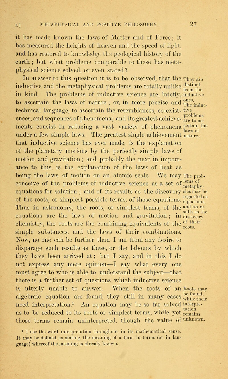 it has made known the laws of Matter and of Force; it has measured the heights of heaven and the speed of light, and has restored to knowledge the geological history of the earth ; hut what problems comparable to these has meta- physical science solved, or even stated ? In answer to this question it is to be observed, that the They are inductive and the metaphysical problems are totally unlike ilstin+^ in kind. The problems of inductive science are, briefly, inductive to ascertain the laws of nature ; or, in more precise and Theindu technical language, to ascertain the resemblances, co-exist- tive ences, and sequences of phenomena; and its greatest achieve- are tor- ments consist in reducing a vast variety of phenomena certain tne under a few simple laws. The greatest single achievement nature, that inductive science has ever made, is the explanation of the planetary motions by the perfectly simple laws of motion and gravitation; and probably the next in import- ance to this, is the explanation of the laws of heat as being the laws of motion on an atomic scale. We may The prol> conceive of the problems of inductive science as a set °f meta °h equations for solution ; and of its results as the discovery sicsmaybe of the roots, or simplest possible terms, of those equations, equations Thus in astronomy, the roots, or simplest terms, of the and its re- . . . suits as the equations are the laws ot motion and gravitation; m discovery chemistry, the roots are the combining equivalents of the of *heir simple substances, and the laws of their combinations. NowT, no one can be further than I am from any desire to disparage such results as these, or the labours by which they have been arrived at; but I say, and in this I do not express any mere opinion—I say what every one must agree to who is able to understand the subject—that there is a further set of questions which inductive science is utterly unable to answer. When the roots of an Boots may algebraic equation are found, they still in many cases whn°eUtheir need interpretation.1 An equation may be so far solved mterpre- as to be reduced to its roots or simplest terms, while yet remains those terms remain uninterpreted, though the value ofunknown- 1 I use the word interpretation throughout in its mathematical sense. It may be defined as stating the meaning of a term in terms (or in lan- guage) whereof the meaning is already known.