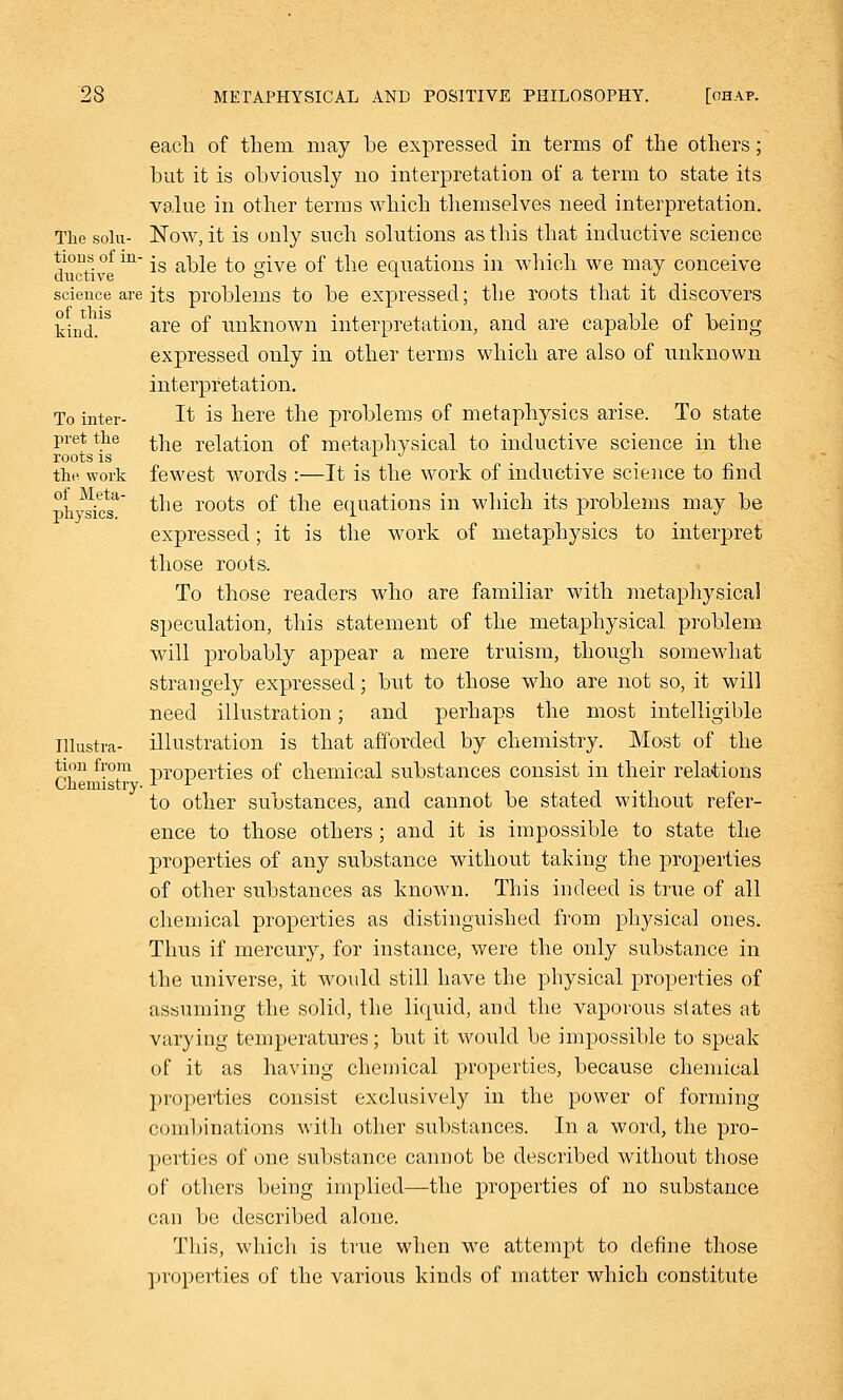 each of them may be expressed in terms of the others; but it is obviously no interpretation of a term to state its value in other terms which themselves need interpretation. The solu- Now, it is only such solutions as this that inductive science tions of m- jg g^jg £Q g^ve 0f ^ie eqnations in which we may conceive science are its problems to be expressed; the roots that it discovers kind.1 are °f unknown interpretation, and are capable of being expressed only in other terms which are also of unknown interpretation. To inter- It is here the problems of metaphysics arise. To state pret the ^he relation of metaphysical to inductive science in the roots is -,„.,.. the work fewest words :—It is the work of inductive science to find physics' tne roots °f the equations in which its problems may be expressed; it is the work of metaphysics to interpret those roots. To those readers who are familiar with metaphysical speculation, this statement of the metaphysical problem will probably appear a mere truism, though somewhat strangely expressed; but to those who are not so, it will need illustration; and perhaps the most intelligible Illustra- illustration is that afforded by chemistry. Most of the tion from properties of chemical substances consist in their relations Chemistry- L L to other substances, and cannot be stated without refer- ence to those others; and it is impossible to state the properties of any substance without taking the properties of other substances as known. This indeed is true of all chemical properties as distinguished from physical ones. Thus if mercury, for instance, were the only substance in the universe, it would still have the physical properties of assuming the solid, the liquid, and the vaporous slates at varying temperatures; but it would be impossible to speak of it as having chemical properties, because chemical properties consist exclusively in the power of forming combinations with other substances. In a word, the pro- perties of one substance cannot be described without those of others being implied—the properties of no substance can be described alone. 'I'llis, which is true when we attempt to define those properties of the various kinds of matter which constitute