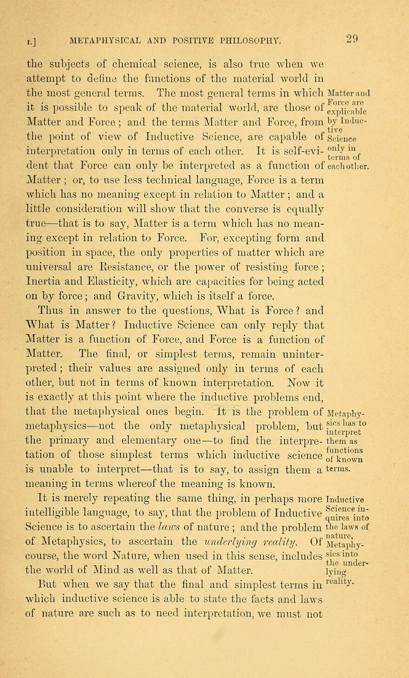 the subjects of chemical science, is also true when we attempt to define the functions of the material world in the most general terms. The most general terms in which Matter ami it is possible to speak of the material world, are those of explica'b?e Matter and Force ; and the terms Matter and Force, from by Induc- tile point of view of Inductive Science, are capable of Science interpretation only in terms of each other. It is self-evi- only 1U . . terms of dent that Force can only be interpreted as a function of each other. Matter ; or, to use less technical language, Force is a term which has no meaning except in relation to Matter; and a little consideration will show that the converse is equally true—that is to say, Matter is a term which has no mean- ing except in relation to Force. For, excepting form and position in space, the only properties of matter which are universal are Kesistance, or the power of resisting force ; Inertia and Elasticity, which are capacities for being acted on by force; and Gravity, which is itself a force. Thus in answer to the questions, What is Force ? and What is Matter? Inductive Science can only reply that Matter is a function of Force, and Force is a function of Matter. The final, or simplest terms, remain uninter- preted ; their values are assigned only in terms of each other, but not in terms of known interpretation. Now it is exactly at this point where the inductive problems end, that the metaphysical ones begin, it is the problem of Metaphy- metaphysics—not the only metaphysical problem, but ?lcsohas1to the primary and elementary one—to find the interpre- them as tation of those simplest terms which inductive science 0 known is unable to interpret—that is to say, to assign them a terms. meaning in terms whereof the meaning is known. It is merely repeating the same thing, in perhaps more Inductive intelligible language, to say, that the problem of Inductive qSres^into Science is to ascertain the laios of nature ; and the problem the laws of of Metaphysics, to ascertain the underlying reality. Of Metaphy- course, the word Nature, when used in this sense, includes s|cs int° trie iinci6r- the world of Mind as well as that of Matter. lying But when we say that the final and simplest terms in realltv- which inductive science is able to state the facts and laws of nature are such as to need interpretation, we must not