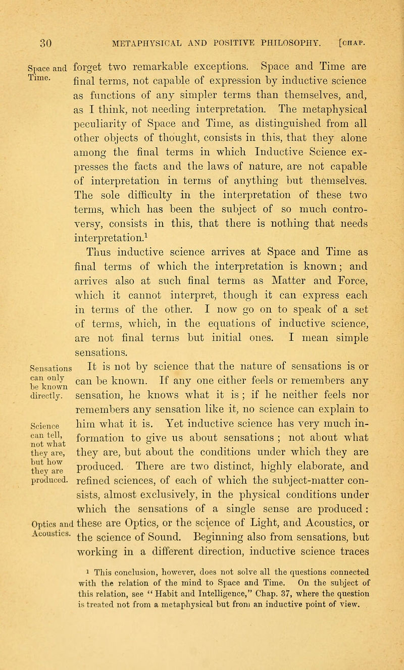 Space and forget two remarkable exceptions. Space and Time are Time. final terms, not capable of expression by inductive science as functions of any simpler terms than themselves, and, as I think, not needing interpretation. The metaphysical peculiarity of Space and Time, as distinguished from all other objects of thought, consists in this, that they alone among the final terms in which Inductive Science ex- presses the facts and the laws of nature, are not capable of interpretation in terms of anything but themselves. The sole difficulty in the interpretation of these two terms, which has been the subject of so much contro^ versy, consists in this, that there is nothing that needs interpretation.1 Thus inductive science arrives at Space and Time as final terms of which the interpretation is known; and arrives also at such final terms as Matter and Force, which it cannot interpret, though it can express each in terms of the other. I now go on to speak of a set of terms, which, in the equations of inductive science, are not final terms but initial ones. I mean simple sensations. Sensations It is not by science that the nature of sensations is or can only can ^e known. if any one either feels or remembers any be known ... . directly, sensation, he knows what it is ; if he neither feels nor remembers any sensation like it, no science can explain to Science him what it is. Yet inductive science has very much in- can tell, formation to srive us about sensations ; not about what not what ° they are, they are, but about the conditions under which they are they are produced. There are two distinct, highly elaborate, and produced, refined sciences, of each of which the subject-matter con- sists, almost exclusively, in the physical conditions under which the sensations of a single sense are produced: Optics and these are Optics, or the science of Light, and Acoustics, or Acoustics. ^e science 0f Sound. Beginning also from sensations, but working in a different direction, inductive science traces 1 This conclusion, however, does not solve all the questions connected with the relation of the mind to Space and Time. On the subject of this relation, see  Habit and Intelligence, Chap. 37, where the question is treated not from a metaphysical but from an inductive point of view.
