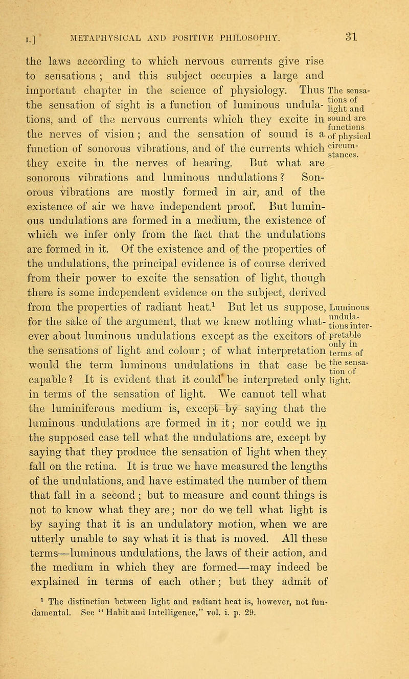 the laws according to which nervous currents give rise to sensations ; and this subject occupies a large and important chapter in the science of physiology. Thus The sensa- the sensation of sight is a function of luminous undula- y°.^t and tions, and of the nervous currents which they excite in sound are n . . ,1 n t • functions the nerves ol vision ; and the sensation ot sound is a 0f physical function of sonorous vibrations, and of the currents which cncum- stances. they excite in the nerves of hearing. But what are sonorous vibrations and luminous undulations ? Son- orous vibrations are mostly formed in air, and of the existence of air we have independent proof. But lumin- ous undulations are formed in a medium, the existence of which we infer only from the fact that the undulations are formed in it. Of the existence and of the properties of the undulations, the principal evidence is of course derived from their power to excite the sensation of light, though there is some independent evidence on the subject, derived from the properties of radiant heat.1 But let us suppose, Luminous for the sake of the argument, that we knew nothing what- ^ns inter- ever about luminous undulations except as the excitors of pretable the sensations of light and colour ; of what interpretation terms of would the term luminous undulations in that case be ^e sensa- « tion or capable ? It is evident that it could be interpreted only light. in terms of the sensation of light. We cannot tell what the luminiferous medium is, except by saying that the luminous undulations are formed in it; nor could we in the supposed case tell what the undulations are, except by saying that they produce the sensation of light when they fall on the retina. It is true we have measured the lengths of the undulations, and have estimated the number of them that fall in a second ; but to measure and count things is not to know what they are; nor do we tell what light is by saying that it is an undulatory motion, when we are utterly unable to say what it is that is moved. All these terms—luminous undulations, the laws of their action, and the medium in which they are formed—may indeed be explained in terms of each other; but they admit of 1 The distinction between light and radiant heat is, however, not fun- damental. See Habit and Intelligence, vol. i. p. 29.